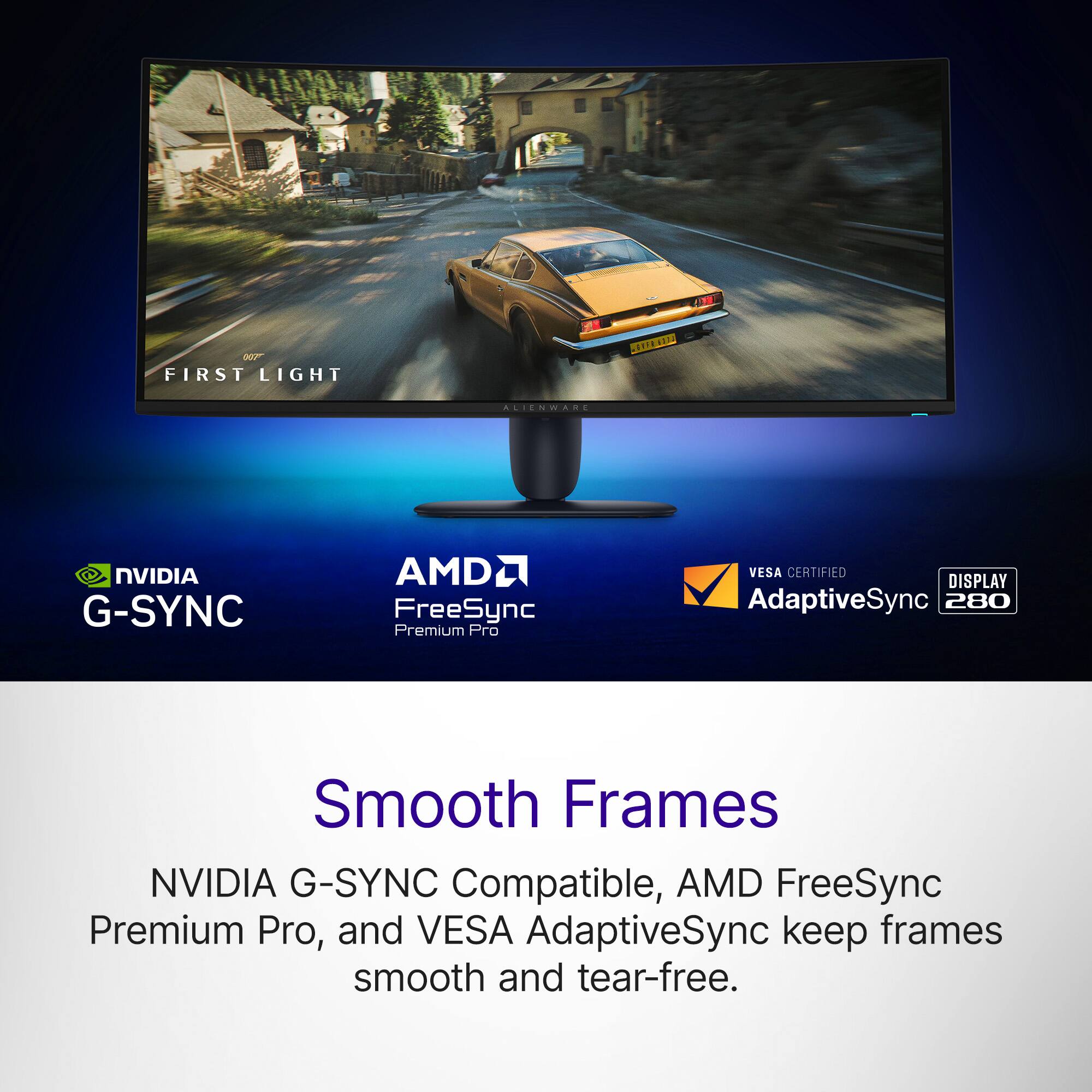 007" FIRST LIGHT  
GEFE 6222  
ALIENWARE  
NVIDIA G-SYNC  
AMD FreeSync Premium Pro  
VESA CERTIFIED DISPLAY AdaptiveSync 280  

Smooth Frames  
NVIDIA G-SYNC Compatible, AMD FreeSync Premium Pro, and VESA AdaptiveSync keep frames smooth and tear-free.