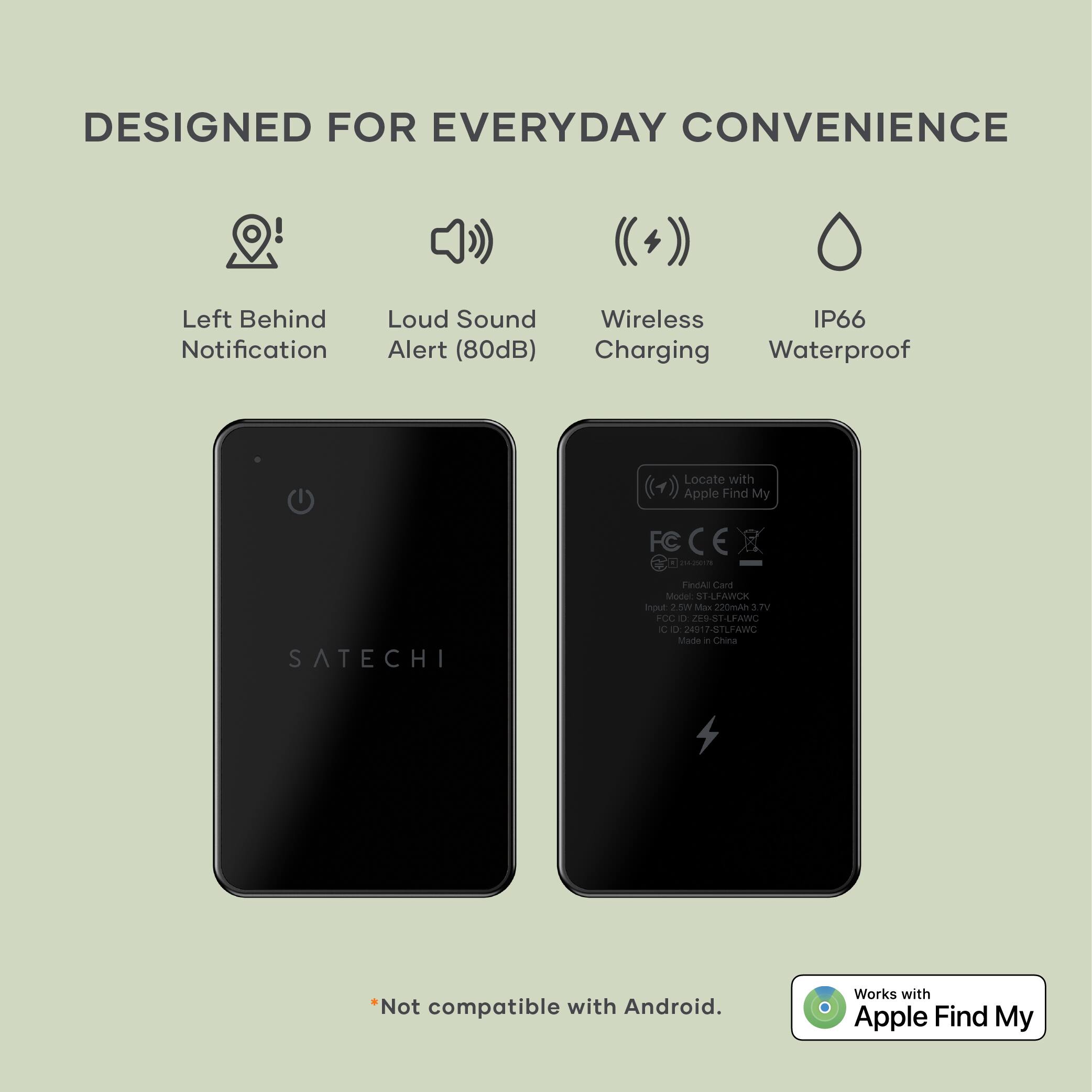 DESIGNED FOR EVERYDAY CONVENIENCE

- Left Behind Notification
- Loud Sound Alert (80dB)
- Wireless Charging
- IP66 Waterproof

SATECHI

*Not compatible with Android. Works with Apple Find My

Model: FindAI Card
Input: 2.0W Max 220mAh 3.7V
FC: ZEUSTLFAWC
IC: ZEUSTLFAWC
Made in China

Works with Apple Find My