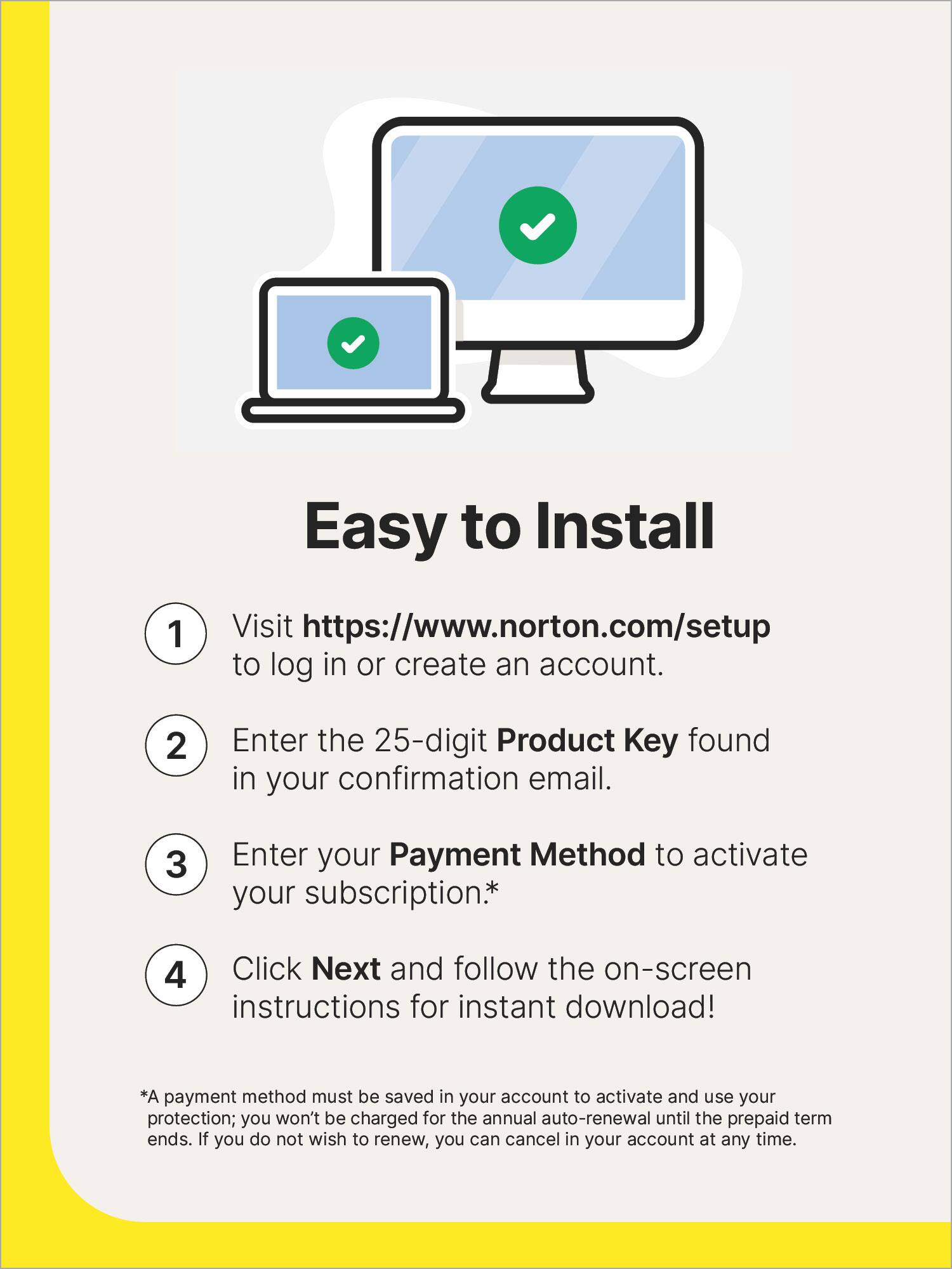 Easy to Install:
1. Visit <https://www.norton.com/setup> to log in or create an account.
2. Enter the 25-digit Product Key found in your confirmation email.
3. Enter your Payment Method to activate your subscription.
4. Click Next and follow the on-screen instructions for instant download!
Note: A payment method must be saved in your account to activate and use your protection; you won't be charged for the annual auto-renewal until the prepaid term ends. If you do not wish to renew, you can cancel in your account at any time.