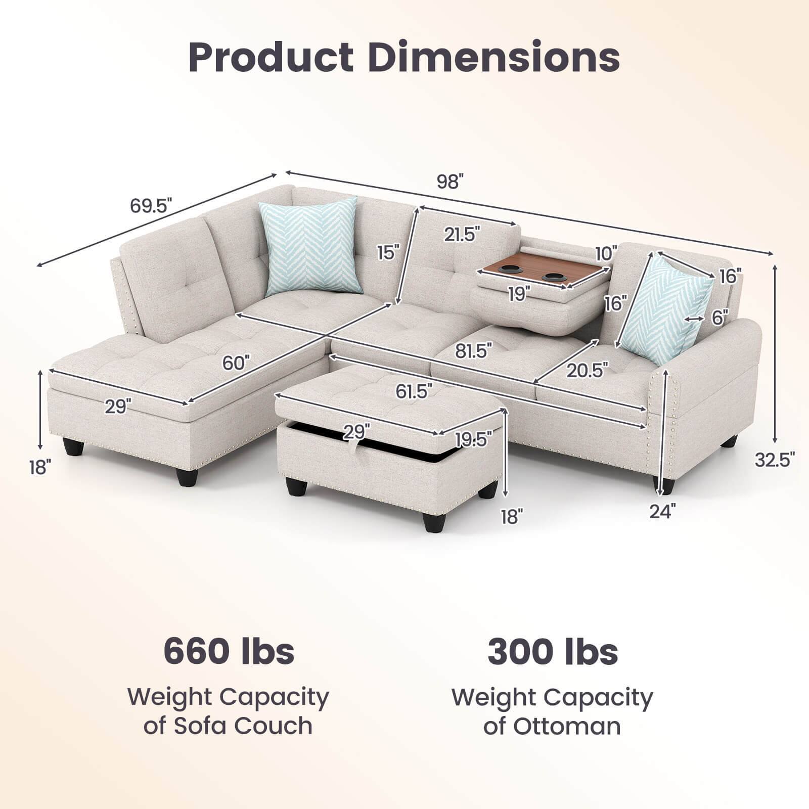 Product Dimensions

- Length: 98"
- Width: 69.5"
- Height: 32.5"
- Seat Height: 19.5"
- Arm Height: 21.5"
- Depth: 60"
- Back Height: 61.5"
- Seat Depth: 20.5"
- Armrest Height: 15"
- Ottoman Width: 29"
- Ottoman Depth: 19.5"
- Ottoman Height: 16"
- Ottoman Seat Height: 6"

Weight Capacity

- Sofa Couch: 660 lbs
- Ottoman: 300 lbs