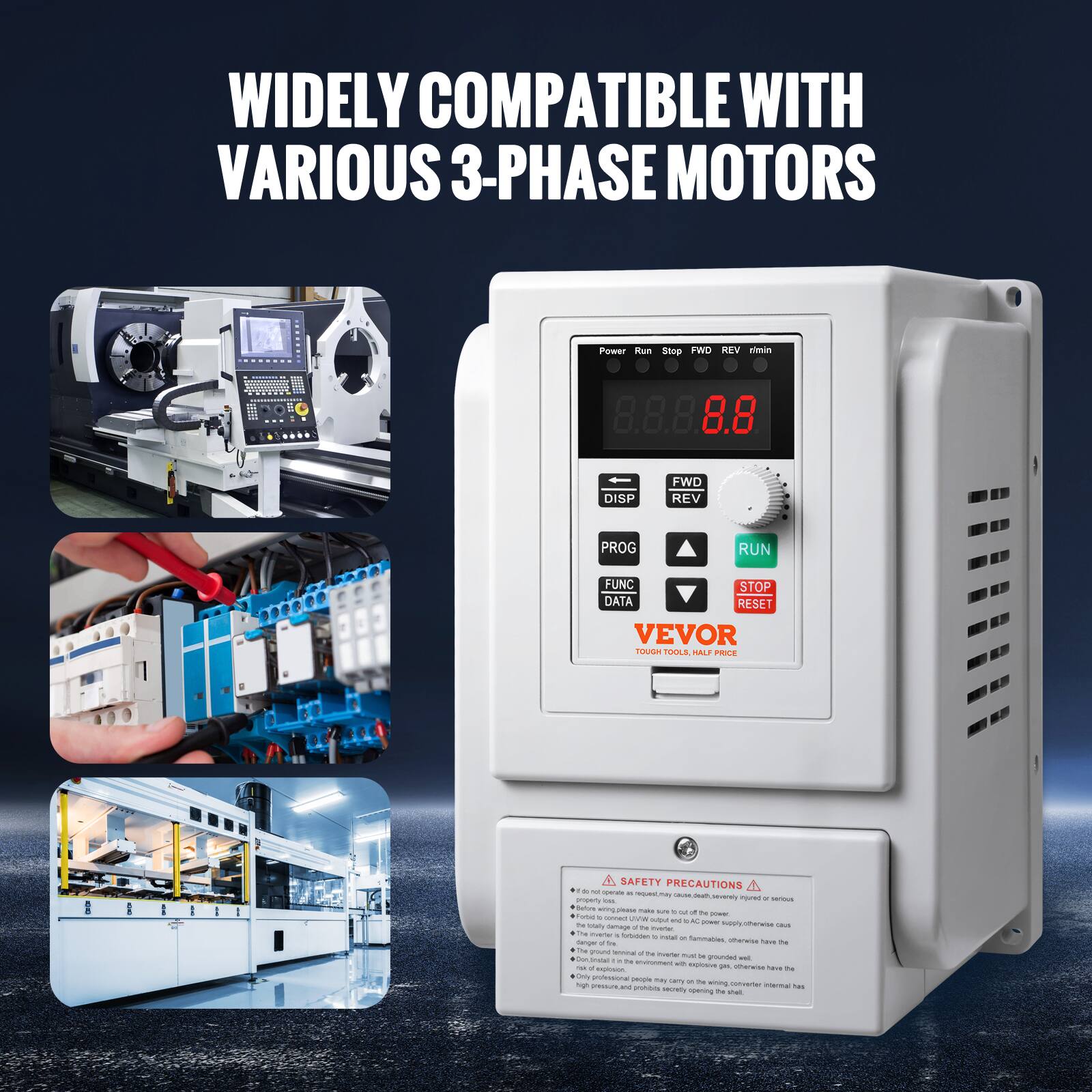 WIDELY COMPATIBLE WITH VARIOUS 3-PHASE MOTORS

Power Run Stop FWD REV rimin
DISP
FWD REV
PROG
RUN
FUNC STOP DATA RESET

VEVOR TOUGH TOOLS, HALF PRICE

SAFETY PRECAUTIONS
- Do not open the case, cause death, severe injury or serious property damage.
- Before wiring, please make sure of the power supply.
- Forbid or overload JVB output.
- Only professional people may open the case.
- Do not use in explosive environment.
- Only professional people may open the case.