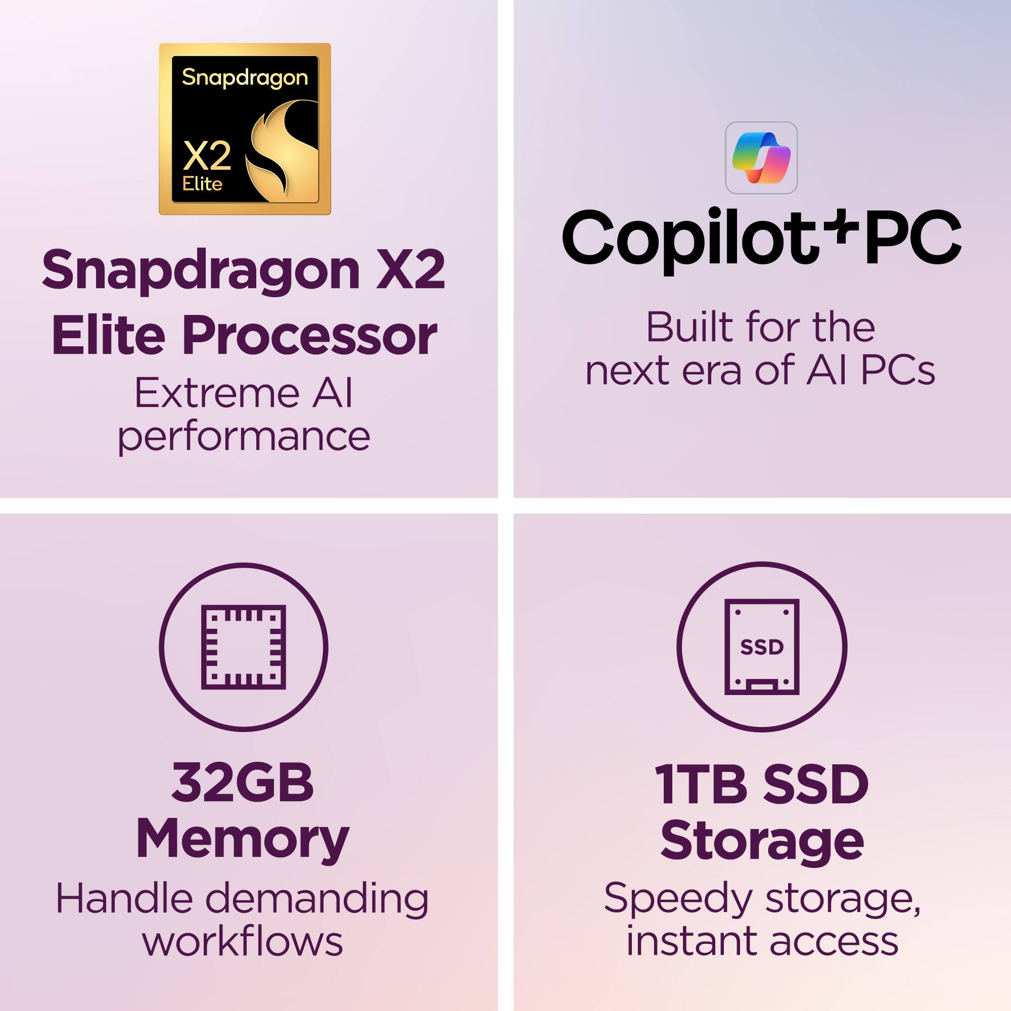 Snapdragon X2 Elite Processor  
Extreme AI performance  

Copilot+PC  
Built for the next era of AI PCs  

32GB Memory  
Handle demanding workflows  

1TB SSD Storage  
Speedy storage, instant access