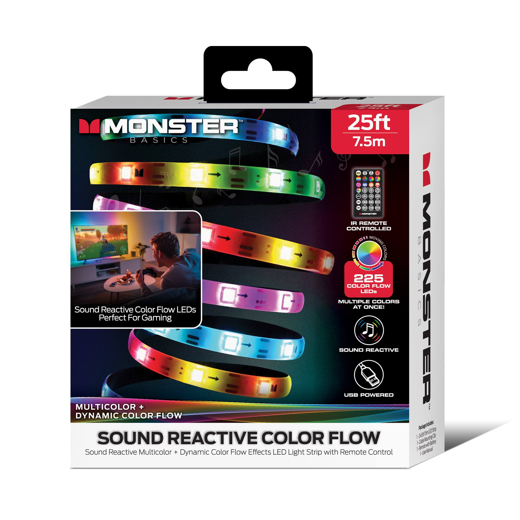 MONSTER BASICS  
25ft 7.5m  
IR REMOTE CONTROLLED  
225 COLOR FLOW LEDs  
MULTIPLE COLORS AT ONCE!  
Sound Reactive Color Flow LEDs Perfect For Gaming  
SOUND REACTIVE  
MULTICOLOR + DYNAMIC COLOR-FLOW  
USB POWERED  
Sound Reactive Multicolor Dynamic Color Flow Effects LED Light Strip with Remote Control