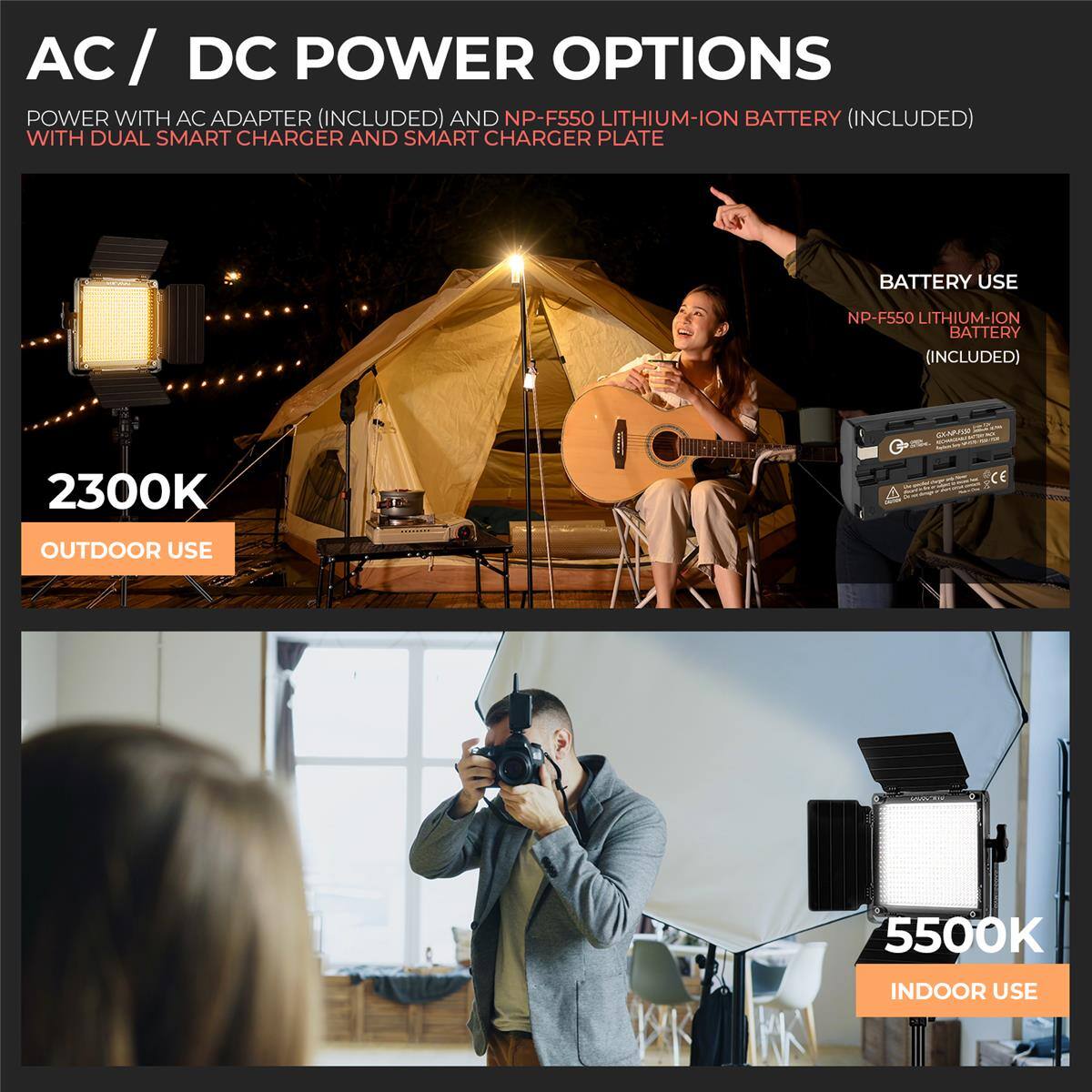 AC/DC POWER OPTIONS

POWER WITH AC ADAPTER (INCLUDED) AND NP-F550 LITHIUM-ION BATTERY (INCLUDED) WITH DUAL SMART CHARGER AND SMART CHARGER PLATE

BATTERY USE
NP-F550 LITHIUM-ION BATTERY (INCLUDED)

2300K
OUTDOOR USE

5500K
INDOOR USE