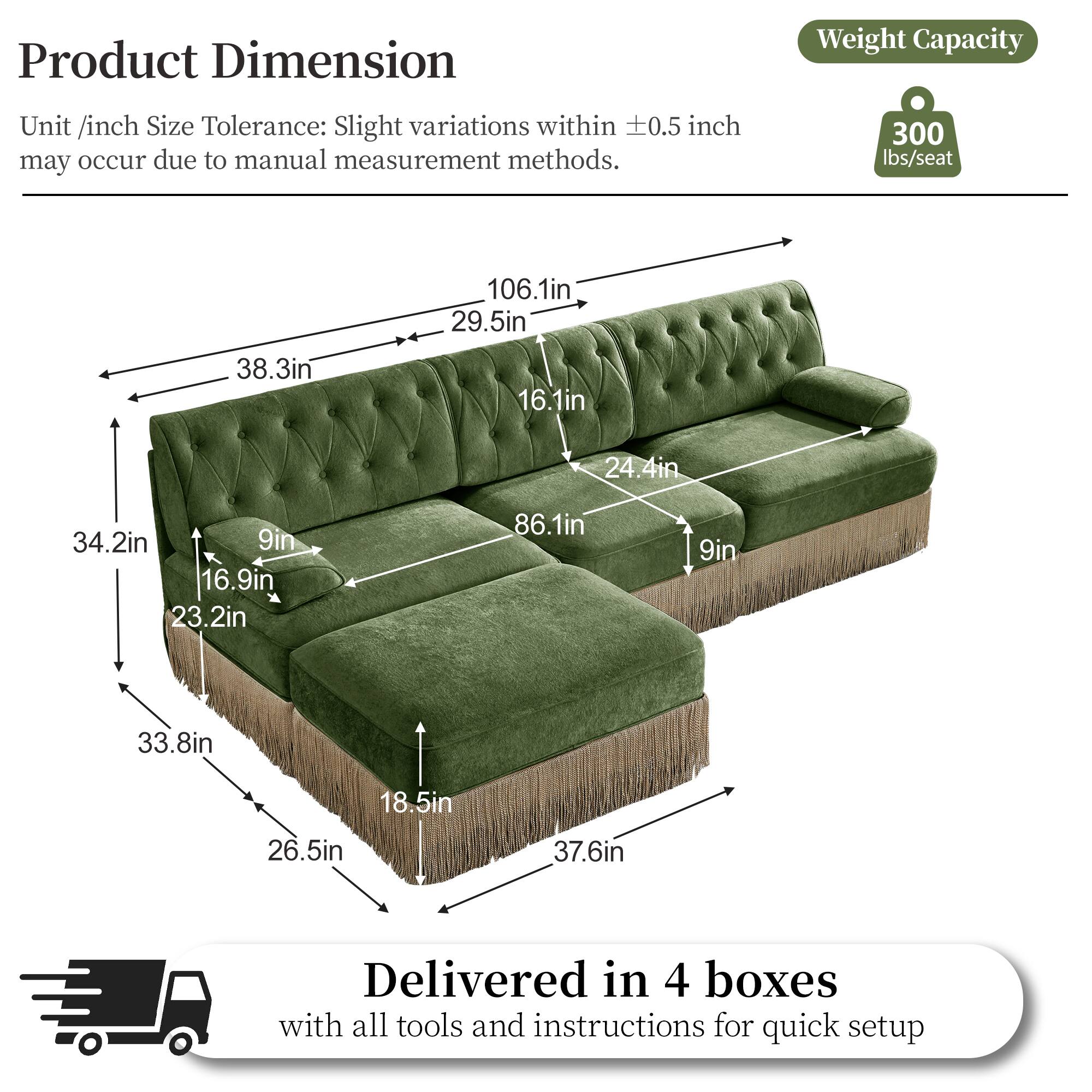 Product Dimension  
Unit /inch Size Tolerance: Slight variations within ±0.5 inch may occur due to manual measurement methods.  
Weight Capacity: 300 lbs/seat  

Dimensions:  
- 106.1in  
- 29.5in  
- 38.3in  
- 16.1in  
- 24.4in  
- 34.2in  
- 9in  
- 16.9in  
- 23.2in  
- 86.1in  
- 9in  
- 33.8in  
- 18.5in  
- 26.5in  
- 37.6in  

Delivered in 4 boxes with all tools and instructions for quick setup