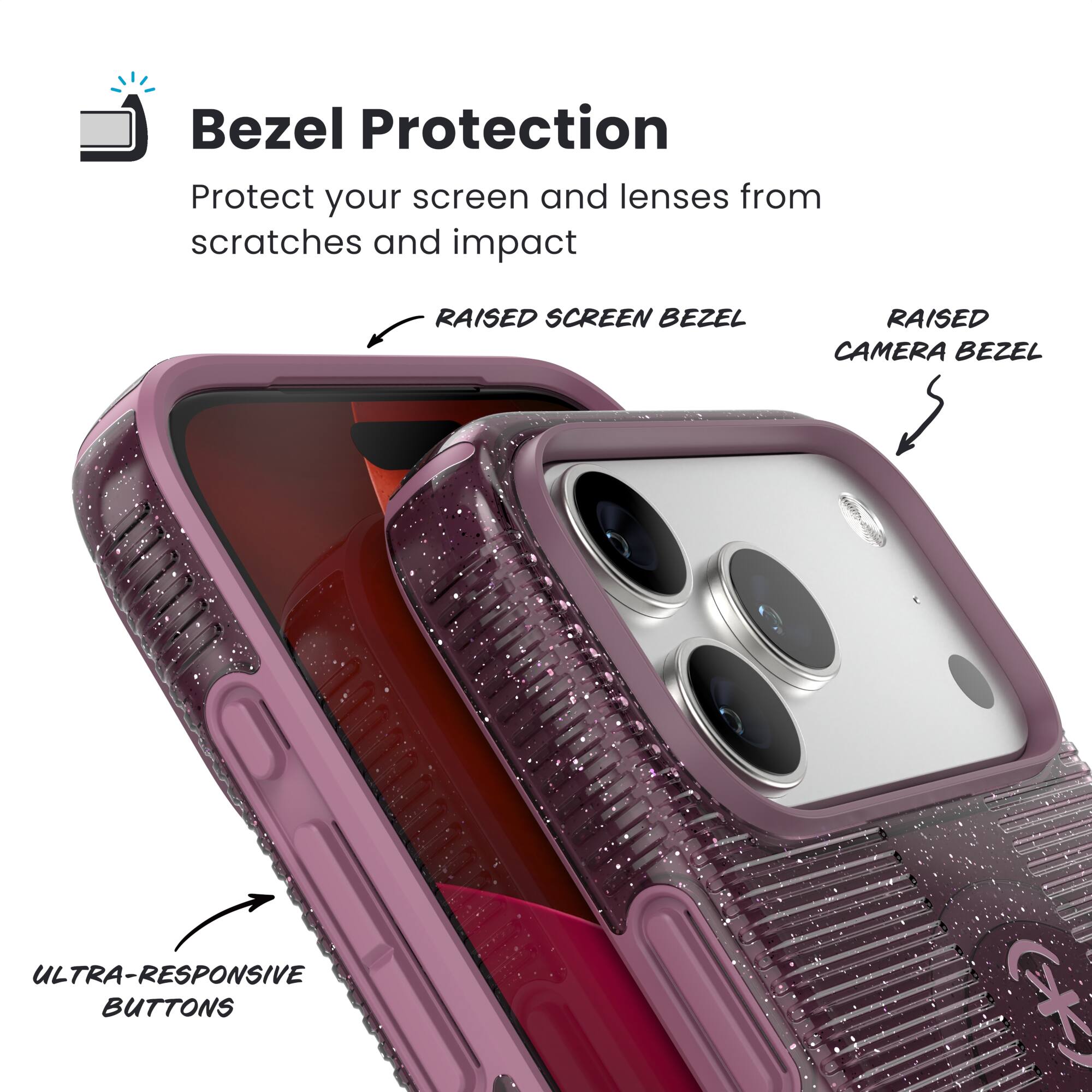 Bezel Protection  
Protect your screen and lenses from scratches and impact  

- RAISED SCREEN BEZEL  
- RAISED CAMERA BEZEL  
- ULTRA-RESPONSIVE BUTTONS