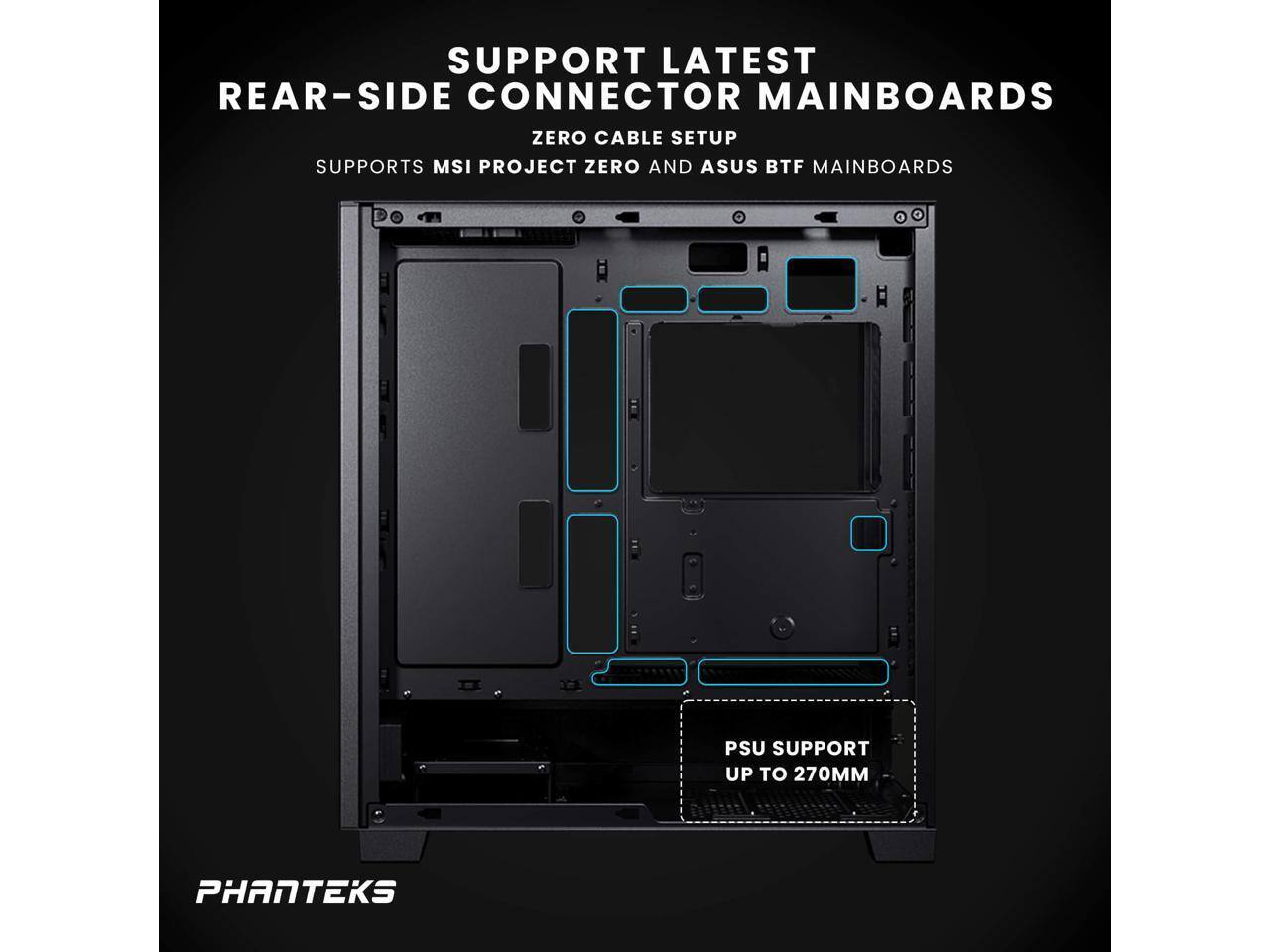 SUPPORT LATEST REAR-SIDE CONNECTOR MAINBOARDS  
ZERO CABLE SETUP  
SUPPORTS MSI PROJECT ZERO AND ASUS BTF MAINBOARDS  

PSU SUPPORT UP TO 270MM  

PHANTEKS