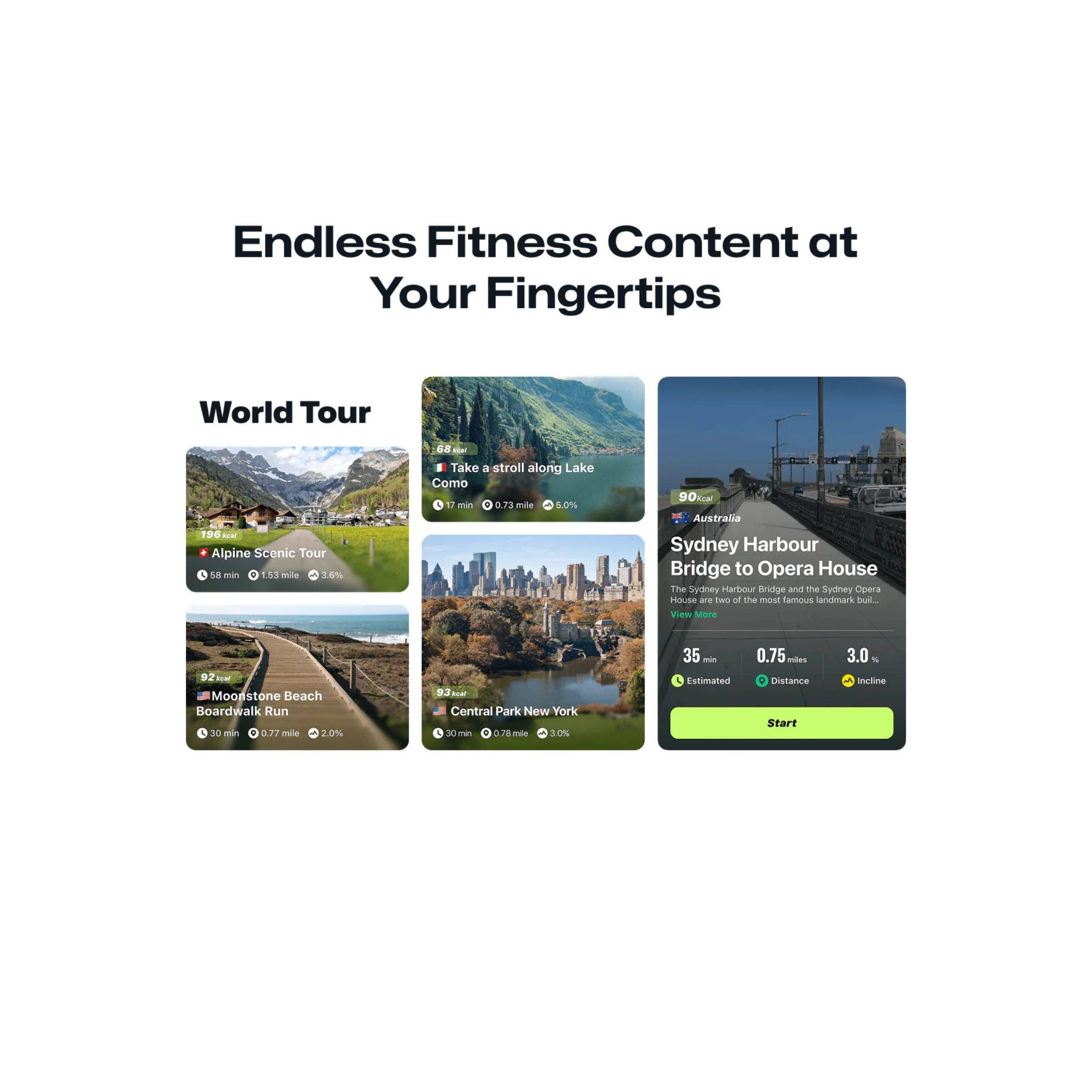 Endless Fitness Content at Your Fingertips

World Tour

- Alpine Scenic Tour
  - 58 min
  - 1.53 mile
  - 3.6%

- Take a stroll along Lake Como
  - 17 min
  - 0.73 mile
  - 5.0%

- Moonstone Beach Boardwalk Run
  - 30 min
  - 0.77 mile
  - 2.0%

- Central Park New York
  - 30 min
  - 0.76 mile
  - 10%

- Sydney Harbour Bridge to Opera House
  - 35 min
  - 0.75 miles
  - 3.0%