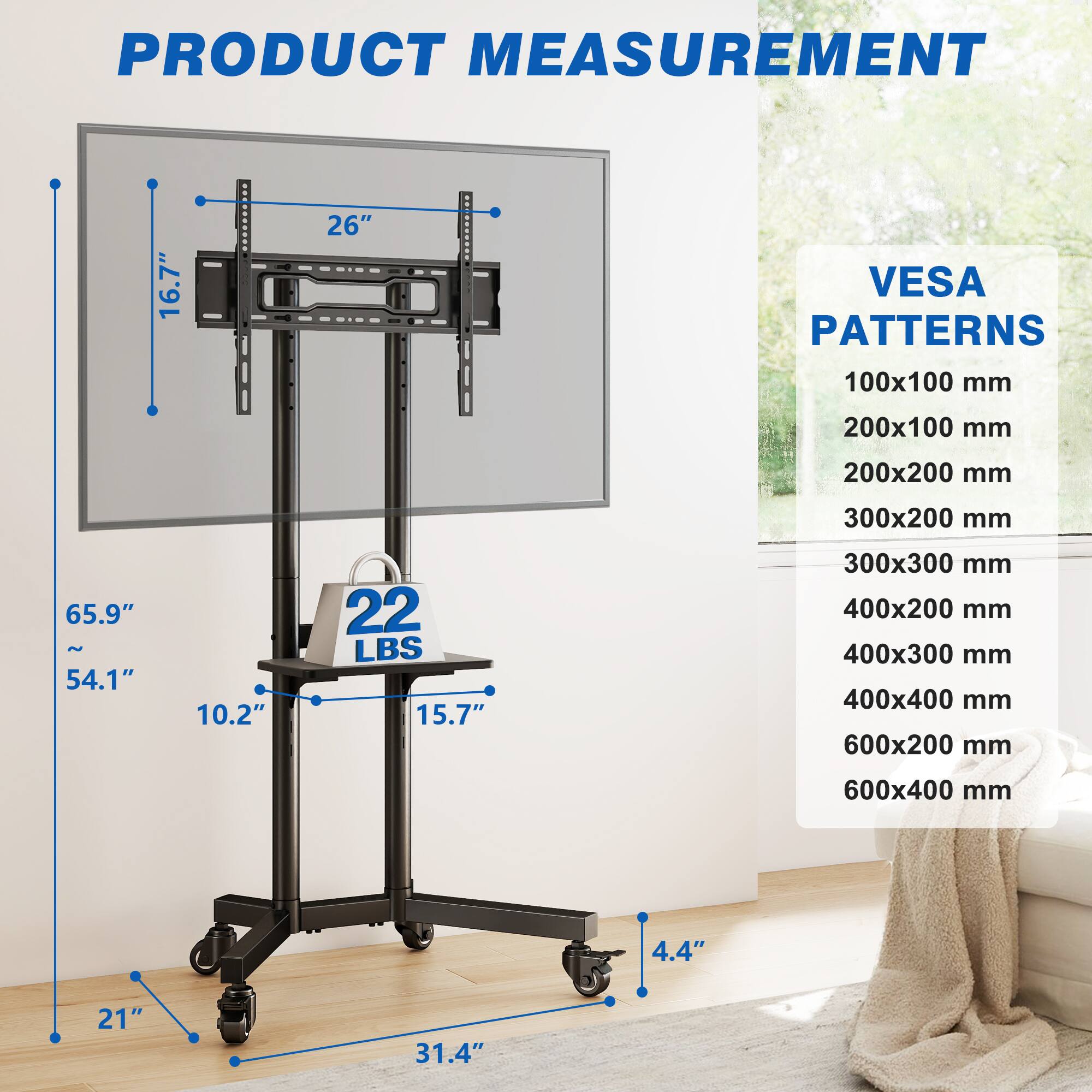 PRODUCT MEASUREMENT  
16.7"  
26"  
VESA PATTERNS  
100x100 mm  
200x100 mm  
200x200 mm  
300x200 mm  
65.9" ~ 54.1"  
10.2"  
22 LBS  
15.7"  
300x300 mm  
400x200 mm  
400x300 mm  
400x400 mm  
600x200 mm  
600x400 mm  
4.4"  
21"  
31.4"