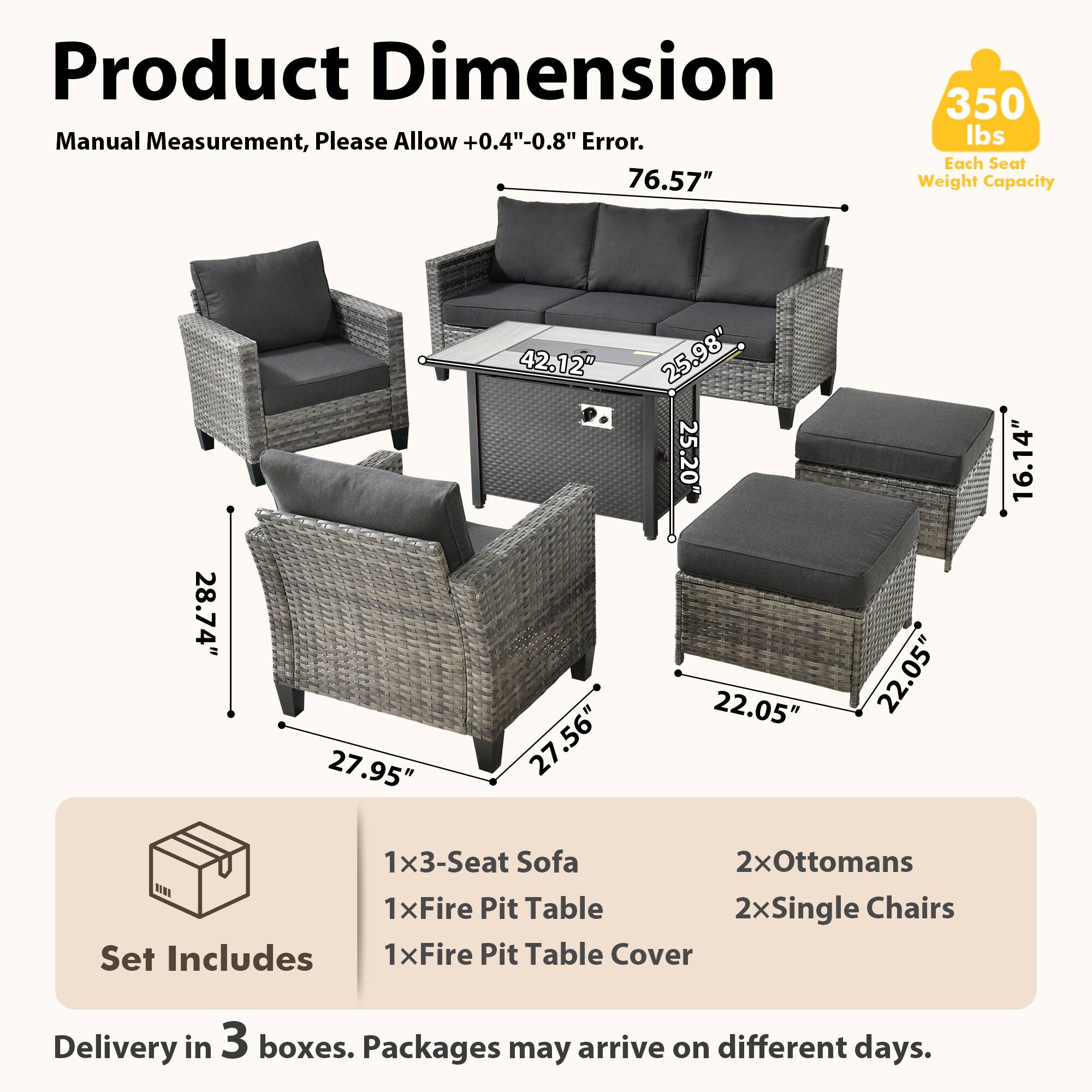 Product Dimension  
Manual Measurement, Please Allow +0.4"-0.8" Error.  
76.57"  
350 lbs Each Seat Weight Capacity  
28.74" 27.95" 42.12" P. 27.56" 25.98" 25.20" 22.05" 22.05" 16.14"  
1x3-Seat Sofa  
2xOttomans  
1xFire Pit Table  
2xSingle Chairs  
Set Includes  
1xFire Pit Table Cover  
Delivery in 3 boxes. Packages may arrive on different days.