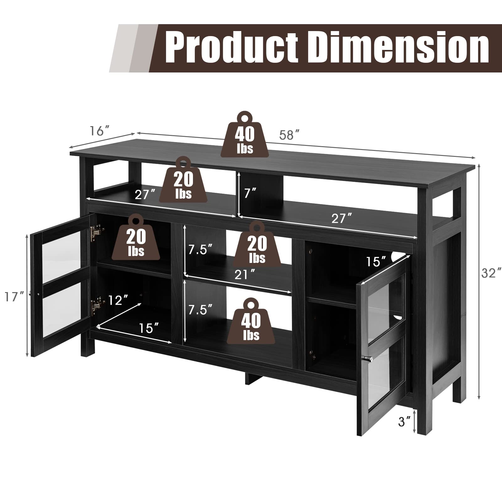 Product Dimension

- 58" (Width)
- 32" (Height)
- 16" (Depth)
- 27" (Shelf Width)
- 20 lbs (Shelf Capacity)
- 7" (Shelf Depth)
- 20 lbs (Shelf Capacity)
- 7.5" (Shelf Depth)
- 20 lbs (Shelf Capacity)
- 21" (Shelf Depth)
- 27" (Shelf Width)
- 15" (Shelf Depth)
- 40 lbs (Shelf Capacity)
- 3" (Leg Height)
- 17" (Glass Door Height)
- 12" (Glass Door Width)
- 15" (Glass Door Width)
- 7.5" (Glass Door Height)