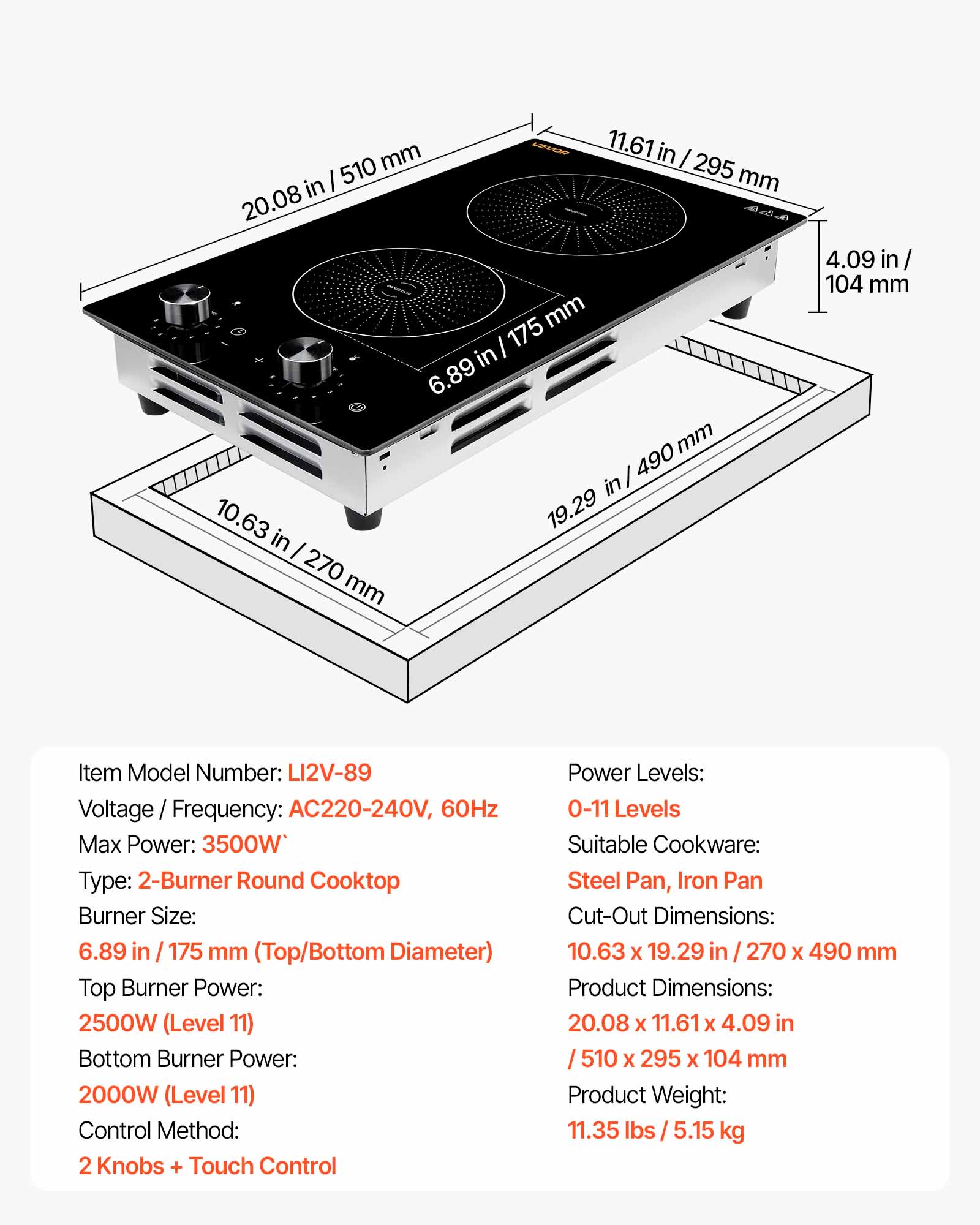 mm VEVOR 11.61 in I I 510 295 mm in 20.08 175 mm in 6.89 mm 490 in 10.63 19.29 in I 270 mm
4.09 in/ 104 mm
Item Model Number: LI2V-89 Voltage / Frequency: AC220-240V, 60Hz Max Power: 3500W* Type: 2-Burner Round Cooktop Burner Size: 6.89 in / 175 mm (Top/Bottom Diameter) Top Burner Power: 2500W (Level 11) Bottom Burner Power: 2000W (Level 11) Control Method: 2 Knobs + Touch Control
Power Levels: 0-11 Levels Suitable Cookware: Steel Pan, Iron Pan Cut-Out Dimensions: 10.63 X 19.29 in 270 X 490 mm Product Dimensions: 20.08 X 11.61 X