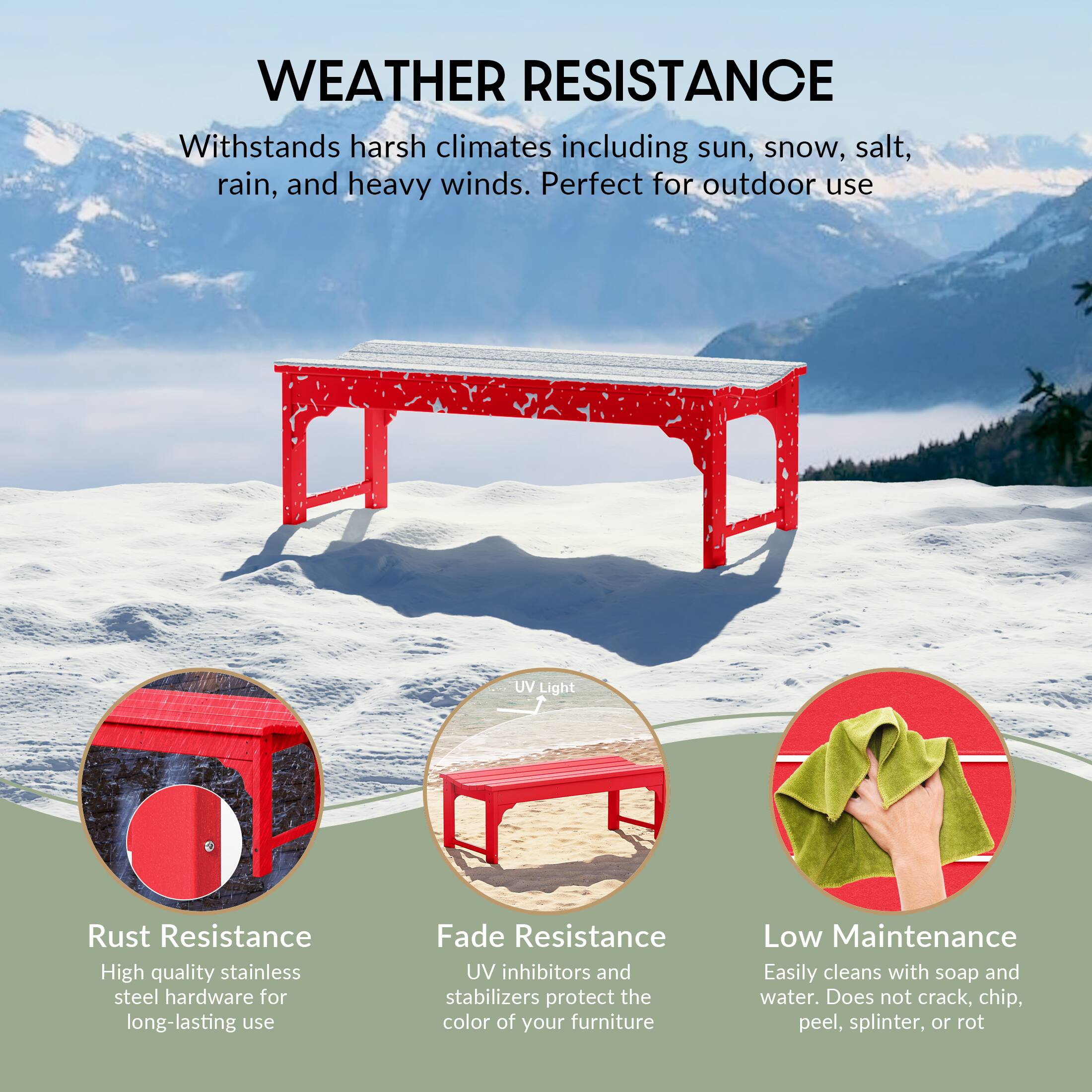 WEATHER RESISTANCE  
Withstands harsh climates including sun, snow, salt, rain, and heavy winds. Perfect for outdoor use.

- Rust Resistance  
  High quality stainless steel hardware for long-lasting use

- Fade Resistance  
  UV inhibitors and stabilizers protect the color of your furniture

- Low Maintenance  
  Easily cleans with soap and water. Does not crack, chip, peel, splinter, or rot