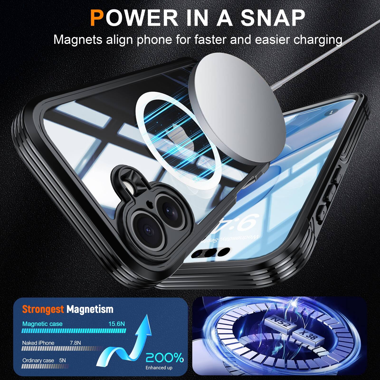 POWER IN A SNAP  
Magnets align phone for faster and easier charging  

Strongest Magnetism  
Magnetic case 15.6N  
Naked iPhone 7.8N  
Ordinary case 5N  

200% Enhanced up  
N52 X38