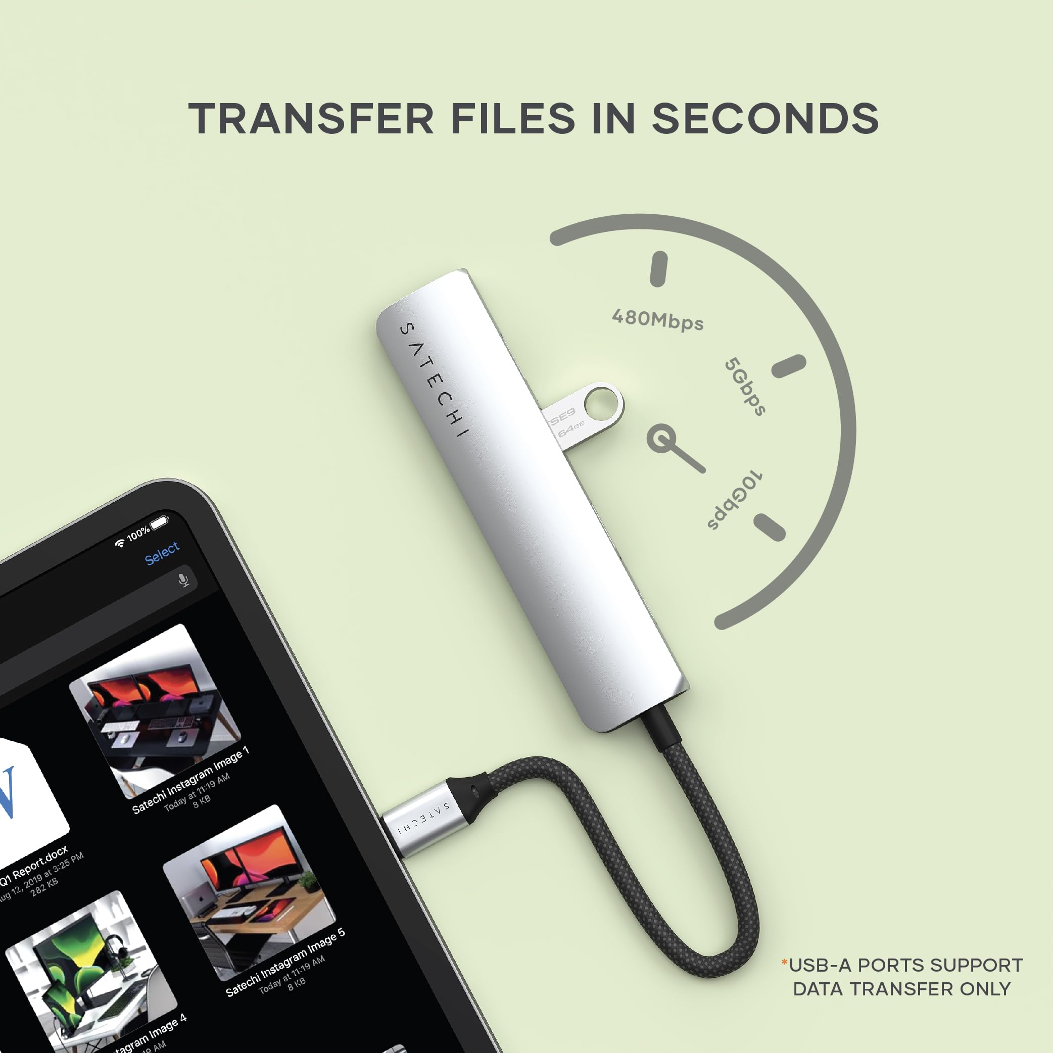TRANSFER FILES IN SECONDS

Select SATECHI 480Mbps, 5Gbps, 10Gbps

- 25 a1 2 2019 KS 202 1 image chiinstagram AM at Satechi Today i KE IH231VS 4 Image *agram AM 5 image Instagram AM at 15.19 Satechi Today

*USB-A PORTS SUPPORT DATA TRANSFER ONLY