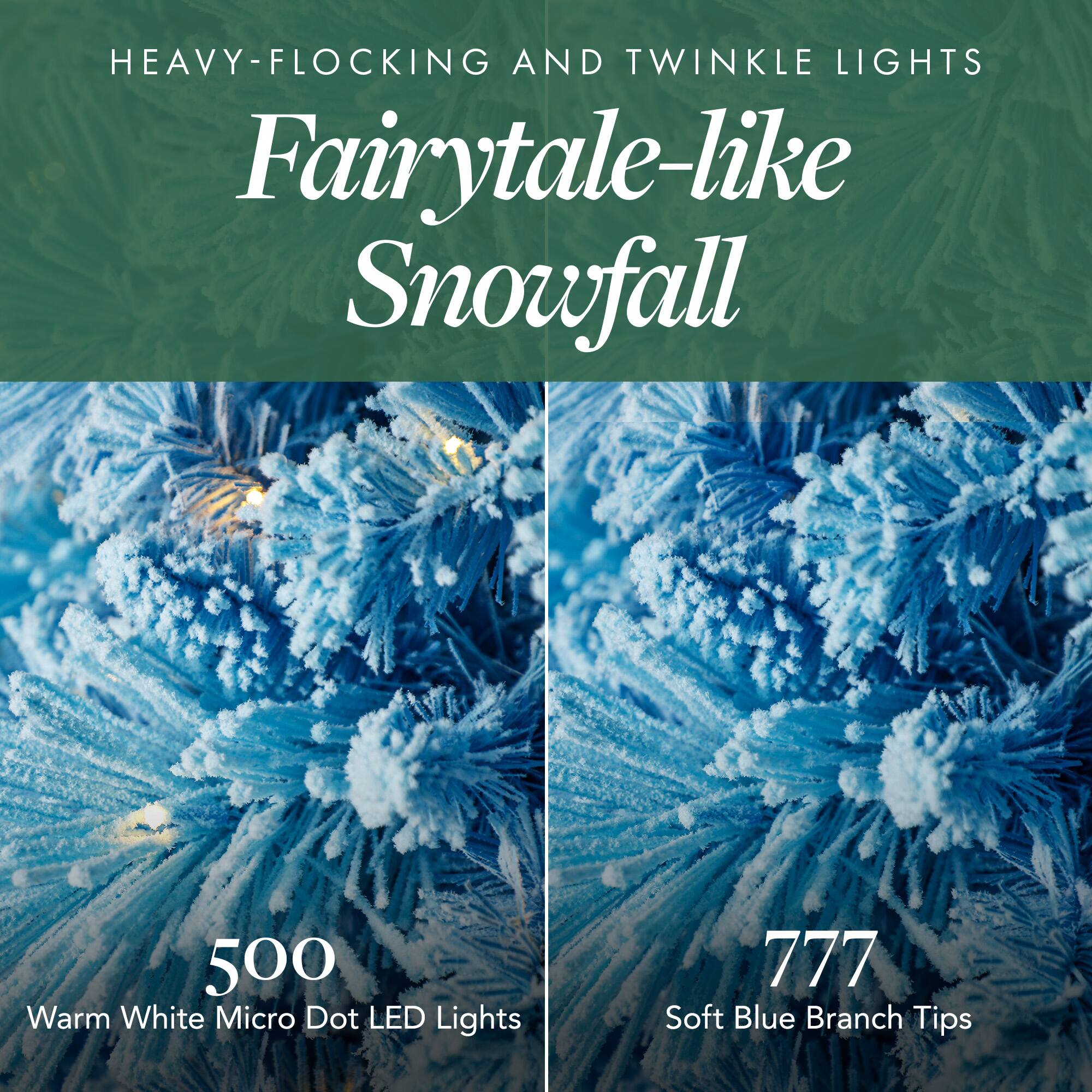 HEAVY-FLOCKING AND TWINKLE LIGHTS  
Fairytale-like Snowfall  

500 Warm White Micro Dot LED Lights  
777 Soft Blue Branch Tips