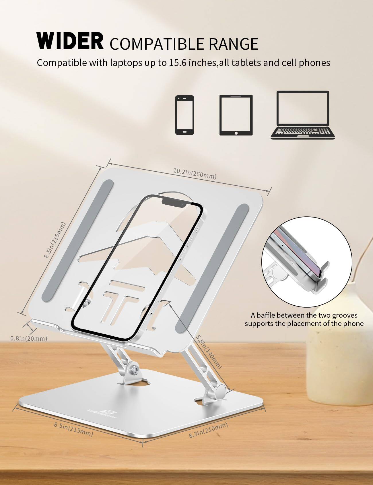 WIDER COMPATIBLE RANGE  
Compatible with laptops up to 15.6 inches, all tablets and cell phones

- 10.2in (260mm)
- 8.5in (215mm)
- 0.8in (20mm)
- 5.5in (140mm)
- 8.3in (210mm)

A baffle between the two grooves supports the placement of the phone