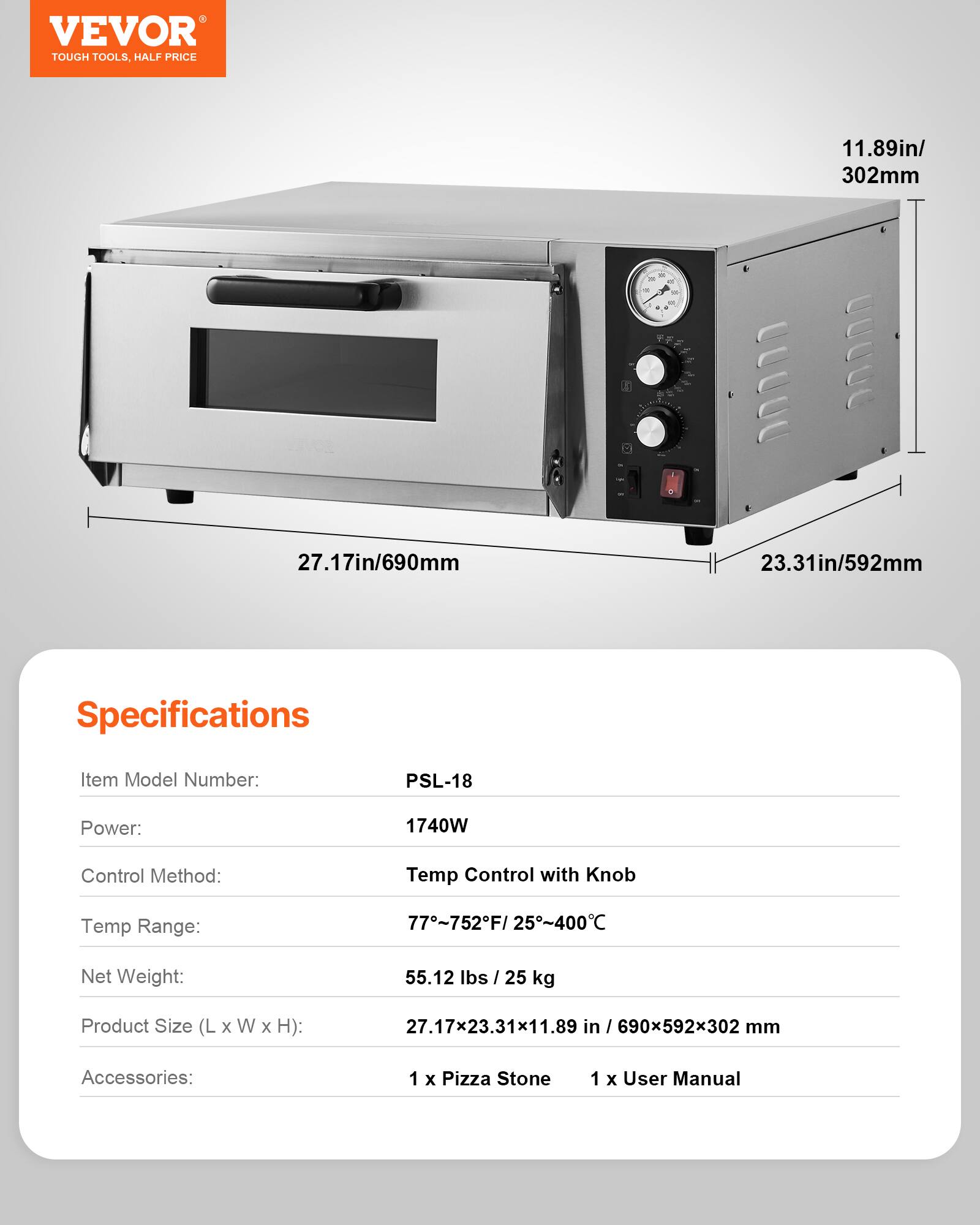 VEVOR TOUGH TOOLS, HALF PRICE

11.89in/ 302mm
27.17in/690mm
23.31in/592mm

Specifications
Item Model Number: PSL-18
Power: 1740W
Control Method: Temp Control with Knob
Temp Range: 77~752F/25~400°C
Net Weight: 55.12 lbs / 25 kg
Product Size (L X W X H): 27.17x23.31x11.89 in / 690x592x302 mm
Accessories: 1 x Pizza Stone, 1 x User Manual