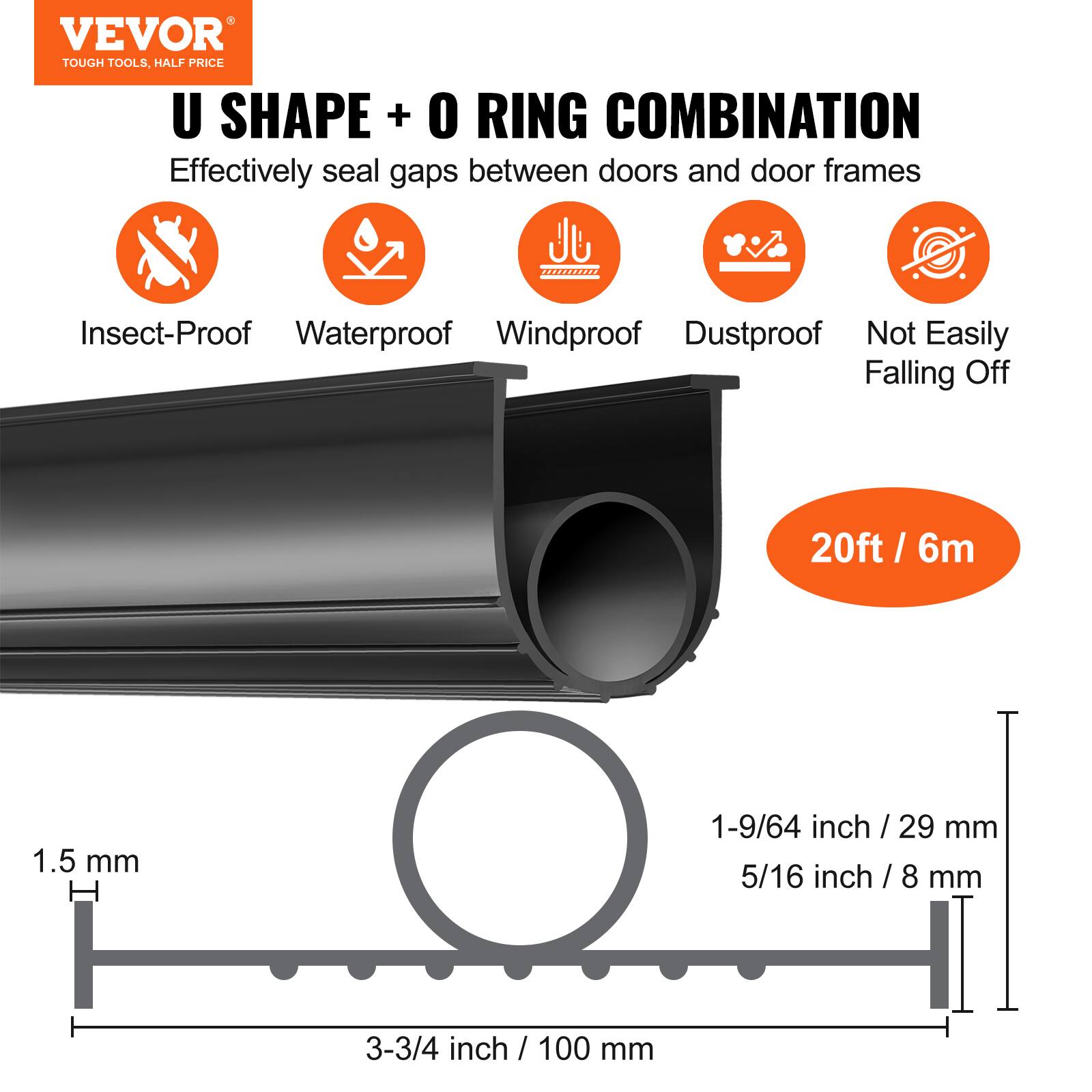 VEVOR TOUGH TOOLS, HALF PRICE U SHAPE + O RING COMBINATION  
Effectively seal gaps between doors and door frames  
Insect-Proof Waterproof Windproof Dustproof Not Easily Falling Off  
20ft / 6m  
1.5 mm  
1-9/64 inch / 29 mm  
5/16 inch / 8 mm  
3-3/4 inch / 100 mm