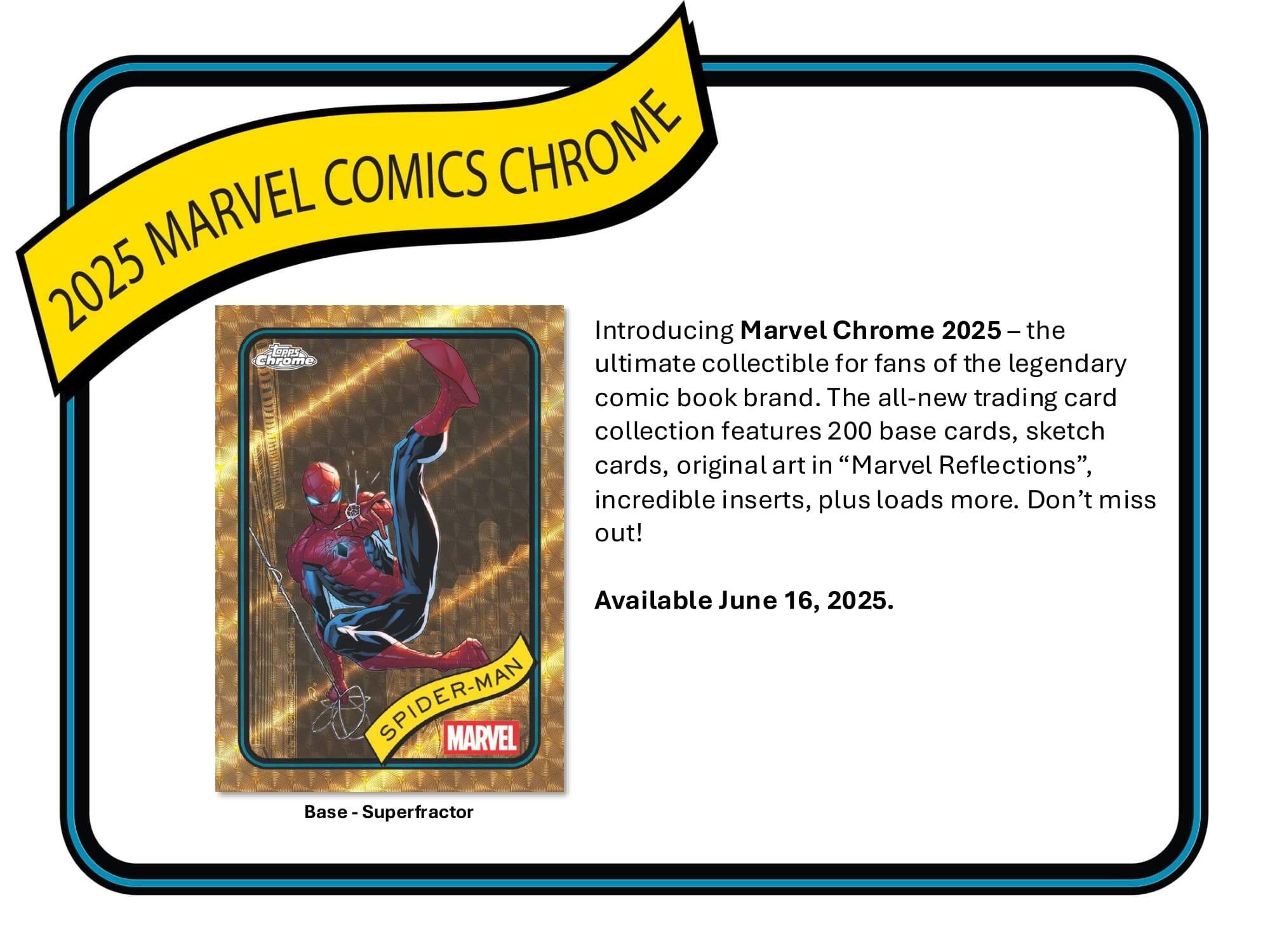 MARVEL COMICS CHROME 2025

Introducing Marvel Chrome 2025 – the ultimate collectible for fans of the legendary comic book brand. The all-new trading card collection features 200 base cards, sketch cards, original art in "Marvel Reflections", incredible inserts, plus loads more. Don't miss out! Available June 16, 2025.

SPIDER-MAN MARVEL Base - Superfractor