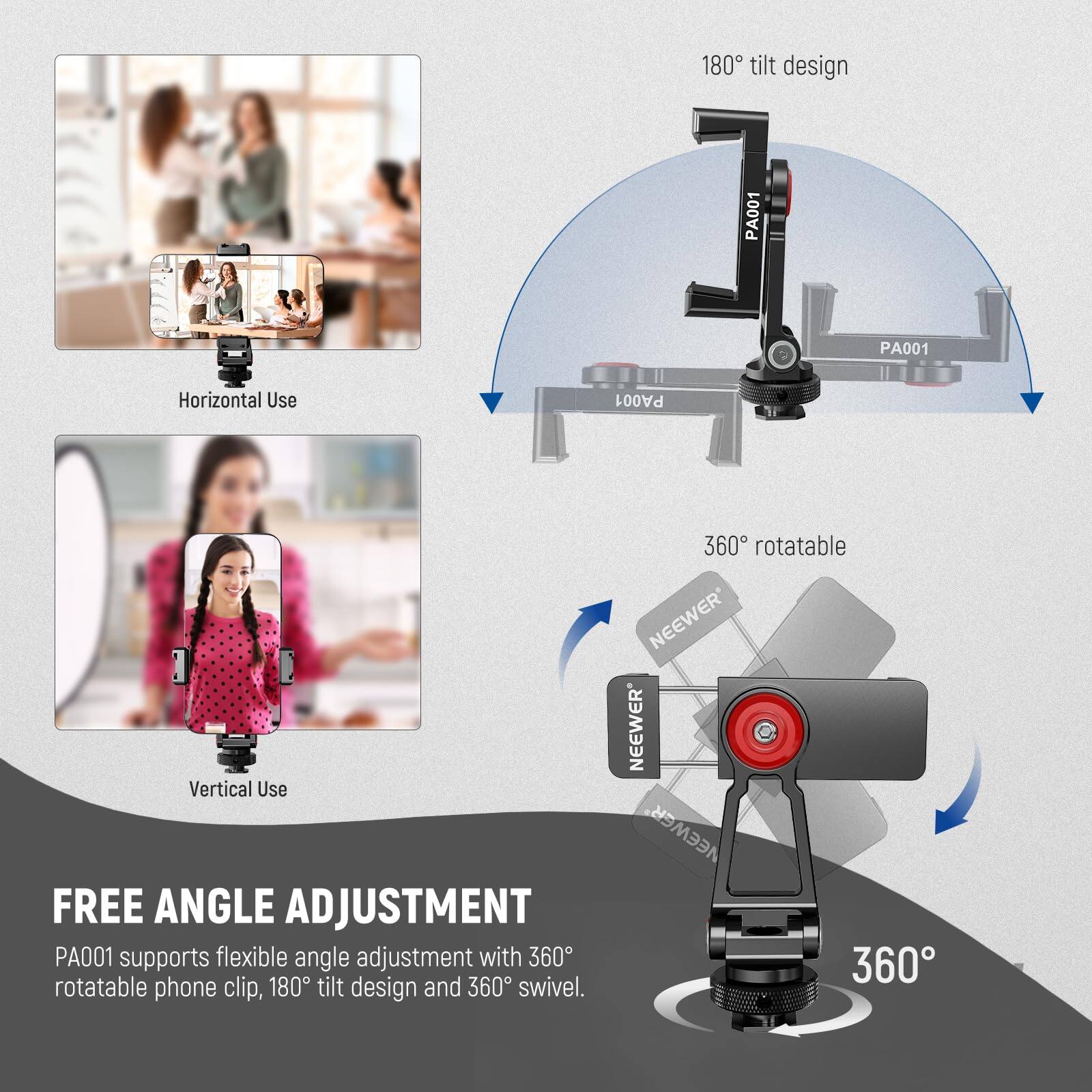 180° tilt design  
PA001  
PA001 Horizontal Use  
PA001 Vertical Use  

FREE ANGLE ADJUSTMENT  
PA001 supports flexible angle adjustment with 360° rotatable phone clip, 180° tilt design and 360° swivel.  

360° rotatable  
NEEWER  
NEEWER  
NEEWER  
360°
