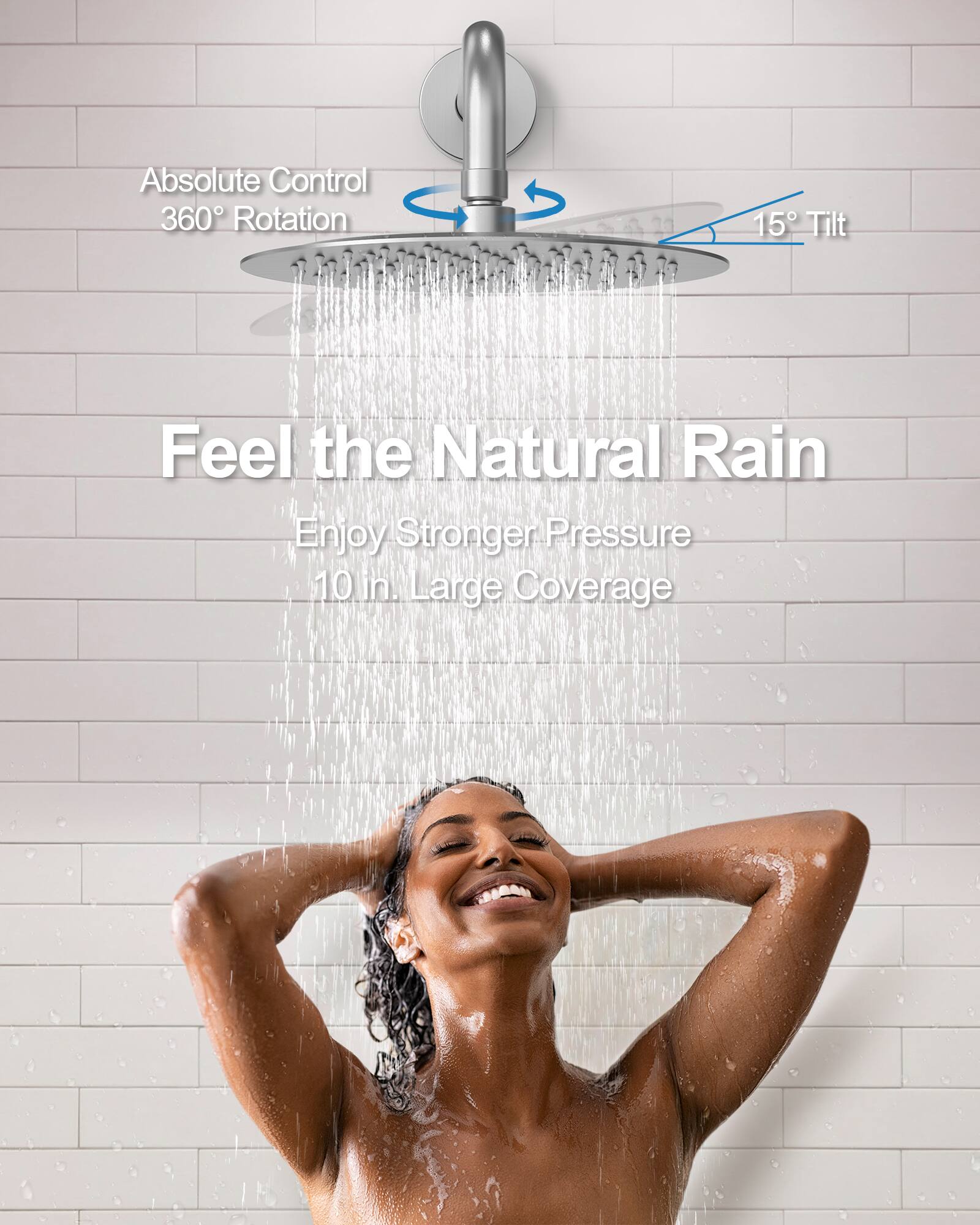 Absolute Control  
360° Rotation  
15° Tilt  

Feel the Natural Rain  
Enjoy Stronger Pressure  
10 in. Large Coverage