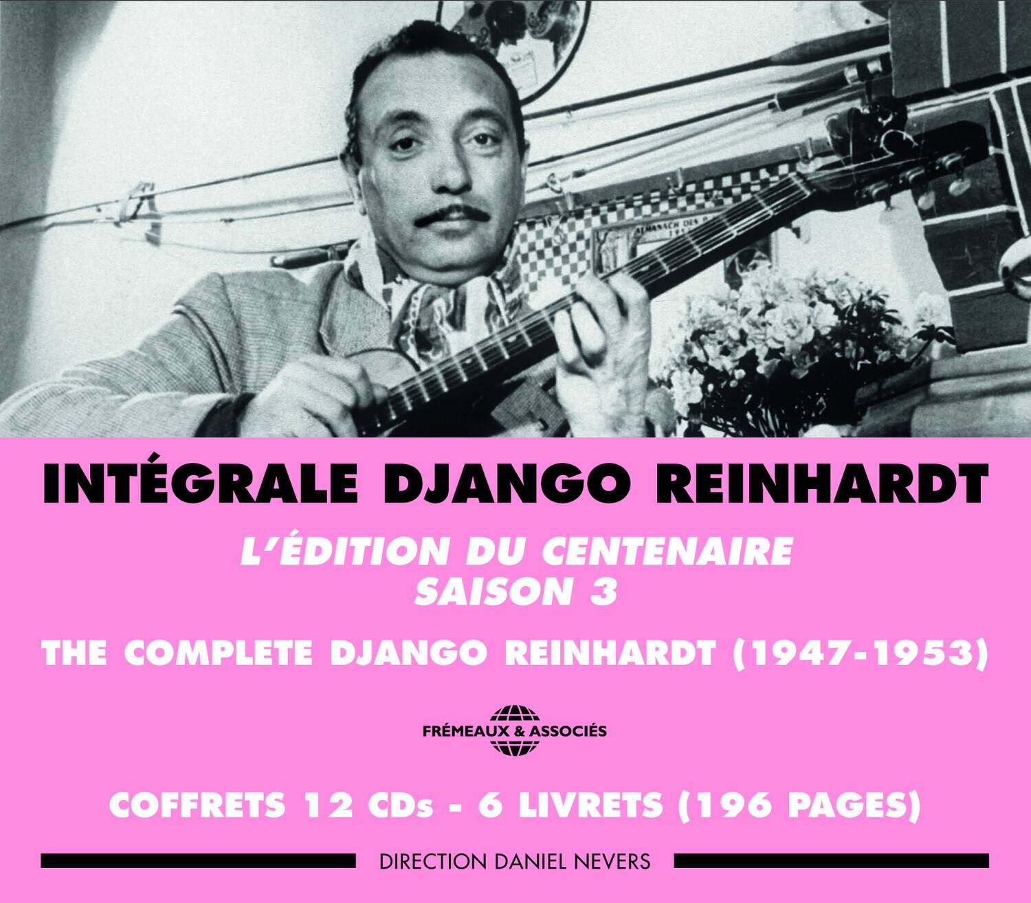 INTÉGRALE DJANGO REINHARDT  
L'ÉDITION DU CENTENAIRE  
SAISON 3  

THE COMPLETE DJANGO REINHARDT (1947-1953)  

COFFRETS 12 CDs - 6 LIVRETS (196 PAGES)  

DIRECTION DANIEL NEVERS  

FRÈMEAUX & ASSOCIÉS
