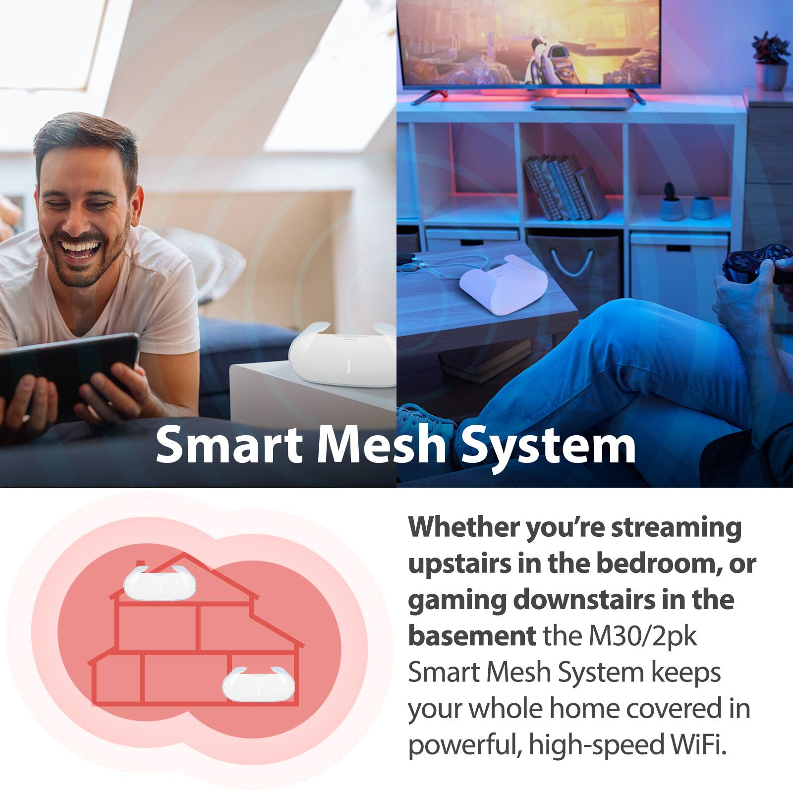Smart Mesh System

Whether you're streaming upstairs in the bedroom, or gaming downstairs in the basement, the M30/2pk Smart Mesh System keeps your whole home covered in powerful, high-speed WiFi.