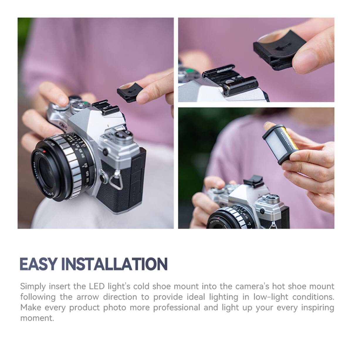 EASY INSTALLATION

Simply insert the LED light's cold shoe mount into the camera's hot shoe mount following the arrow direction to provide ideal lighting in low-light conditions. Make every product photo more professional and light up your every inspiring moment.