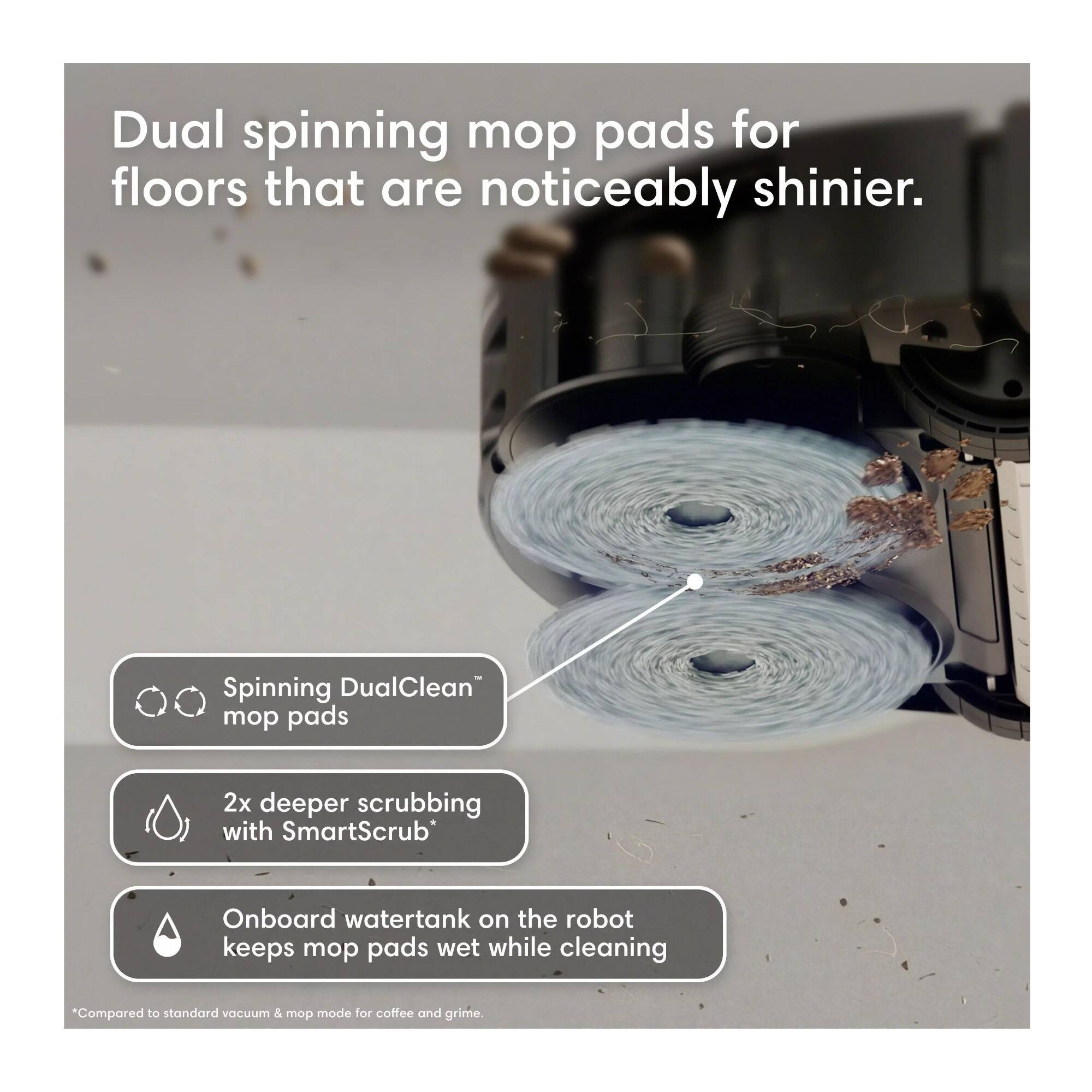 Dual spinning mop pads for floors that are noticeably shinier.

Spinning DualClean™ mop pads

2x deeper scrubbing with SmartScrub*

Onboard watertank on the robot keeps mop pads wet while cleaning

*Compared to standard vacuum & mop mode for coffee and grime.
