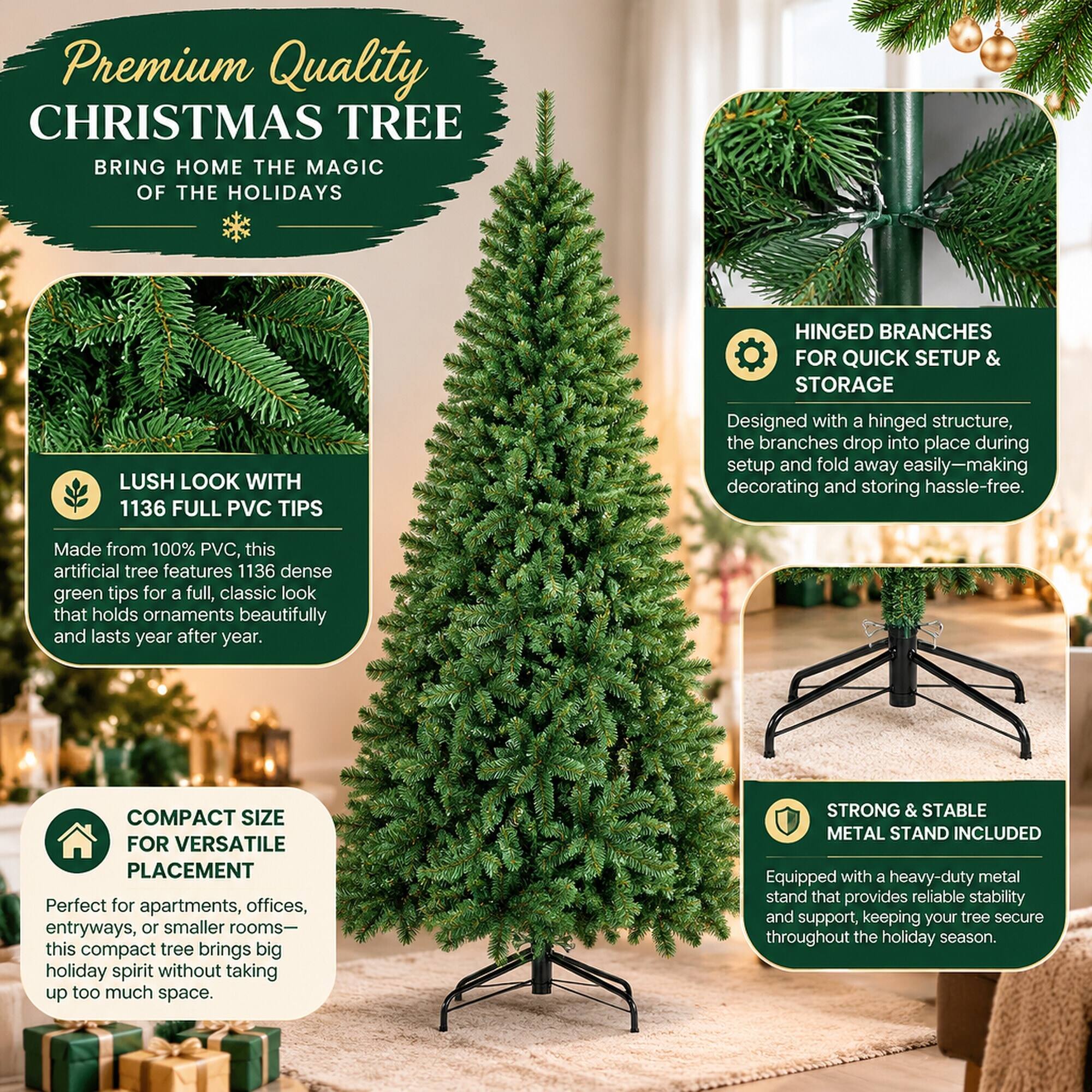 Premium Quality CHRISTMAS TREE  
BRING HOME THE MAGIC OF THE HOLIDAYS

LUSH LOOK WITH 1136 FULL PVC TIPS  
Made from 100% PVC, this artificial tree features 1136 dense green tips for a full, classic look that holds ornaments beautifully and lasts year after year.

HINGED BRANCHES FOR QUICK SETUP & STORAGE  
Designed with a hinged structure, the branches drop into place during setup and fold away easily-making decorating and storing hassle-free.

COMPACT SIZE FOR VERSATILE PLACEMENT  
Perfect for apartments, offices, entryways, or smaller rooms- this compact tree brings big holiday spirit without taking up too much space.

STRONG & STABLE METAL STAND INCLUDED  
Equipped with a heavy-duty metal stand that provides reliable stability and support, keeping your tree secure throughout the holiday season.