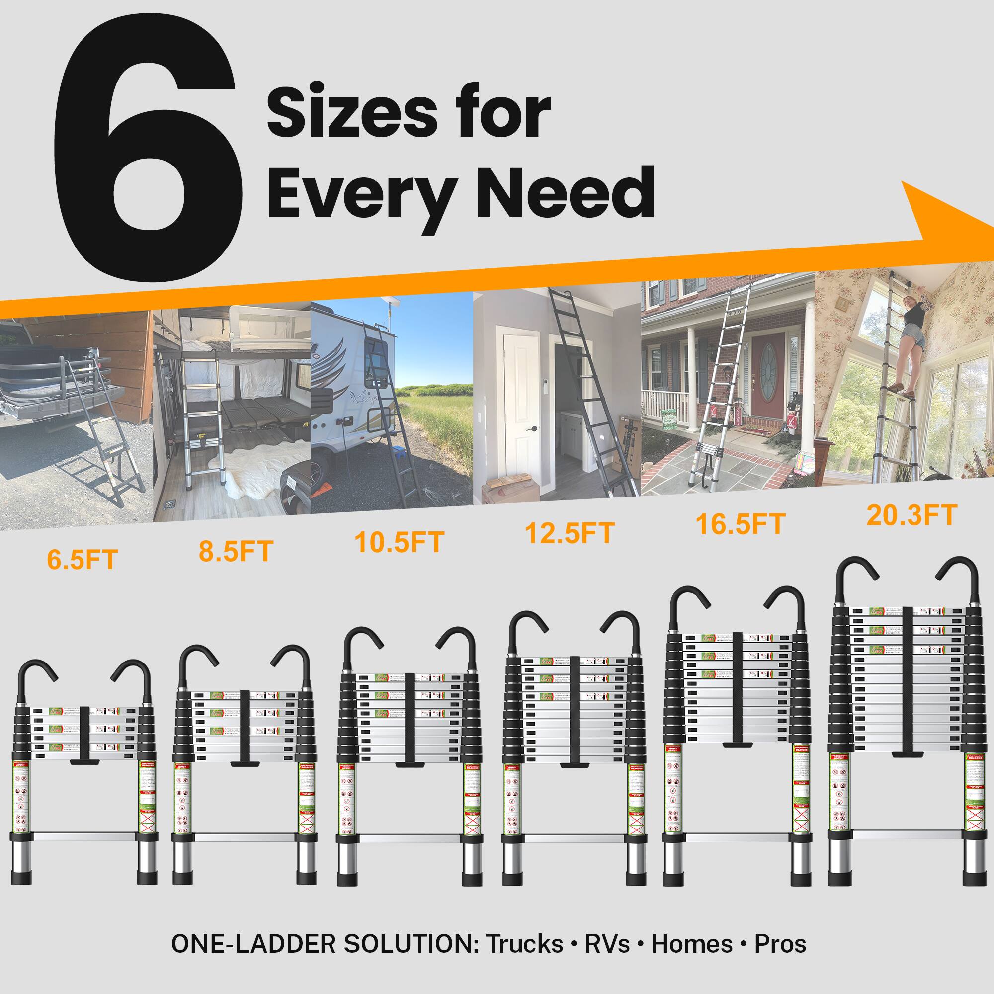 6 Sizes for Every Need

6.5FT 8.5FT 10.5FT 12.5FT 16.5FT 20.3FT

ONE-LADDER SOLUTION: Trucks RVs Homes Pros
