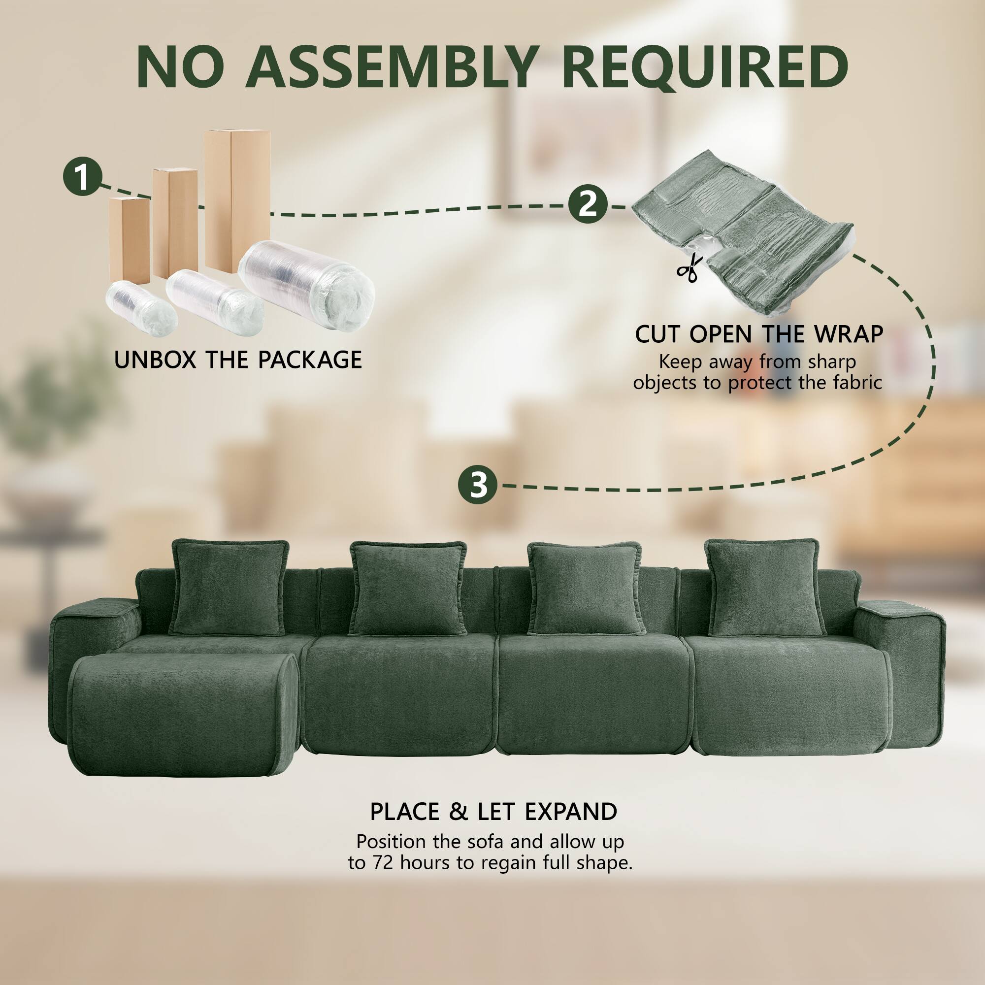 NO ASSEMBLY REQUIRED

1. UNBOX THE PACKAGE
2. CUT OPEN THE WRAP
   Keep away from sharp objects to protect the fabric
3. PLACE & LET EXPAND
   Position the sofa and allow up to 72 hours to regain full shape.