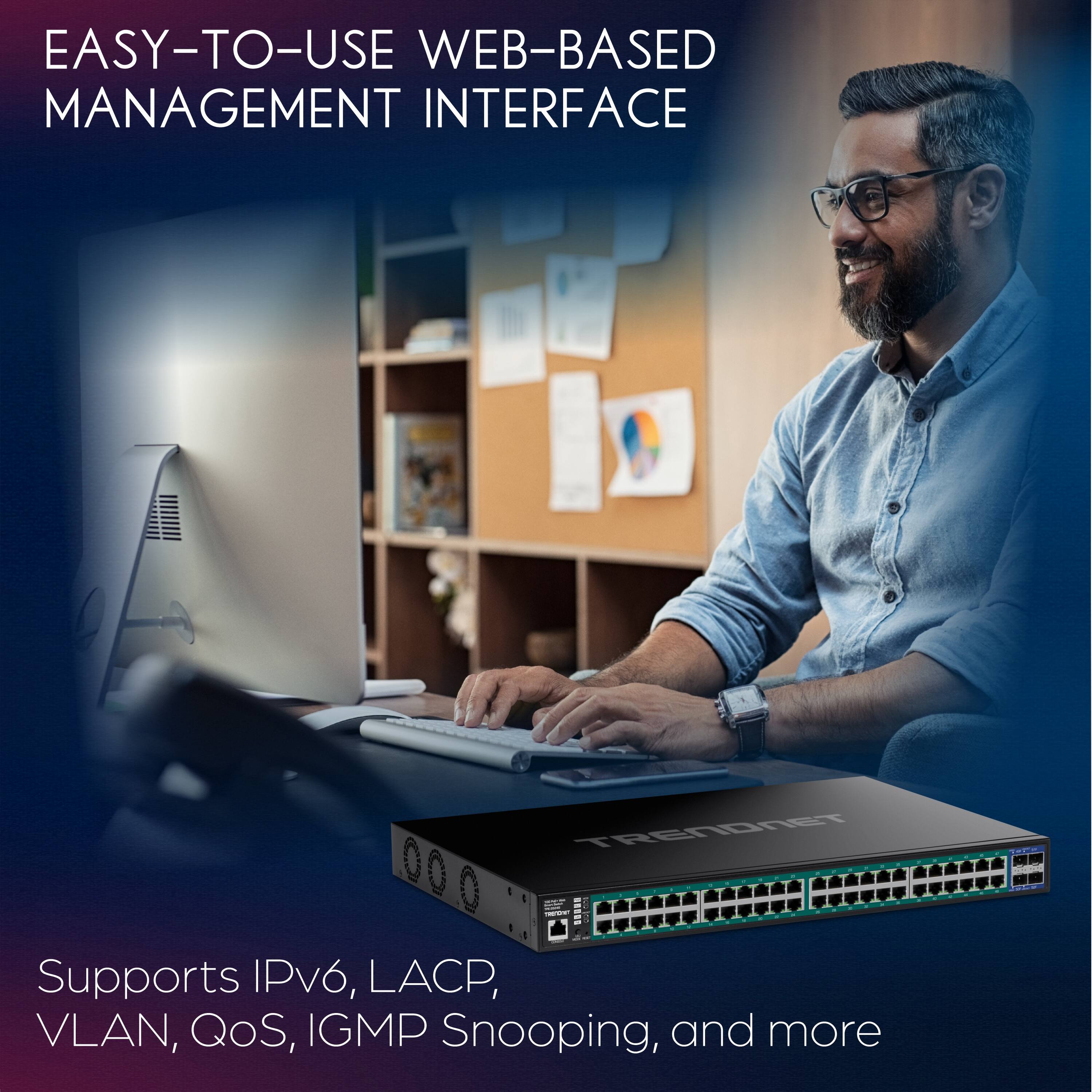 EASY-TO-USE WEB-BASED MANAGEMENT INTERFACE

Supports IPv6, LACP, VLAN, QoS, IGMP Snooping, and more