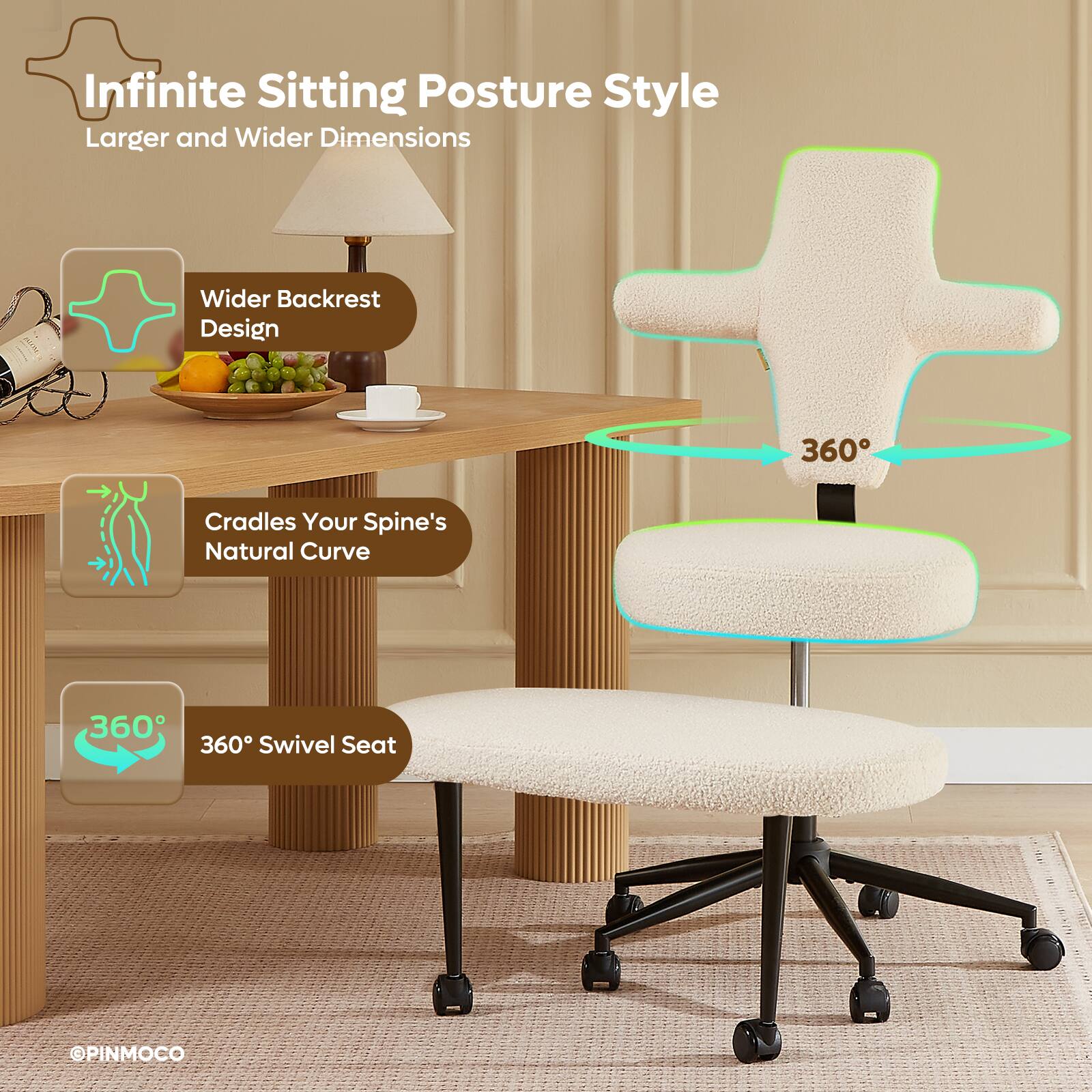 Infinite Sitting Posture Style  
Larger and Wider Dimensions  
Wider Backrest Design  
360° Cradles Your Spine's Natural Curve  
360° Swivel Seat  
PINMOCO