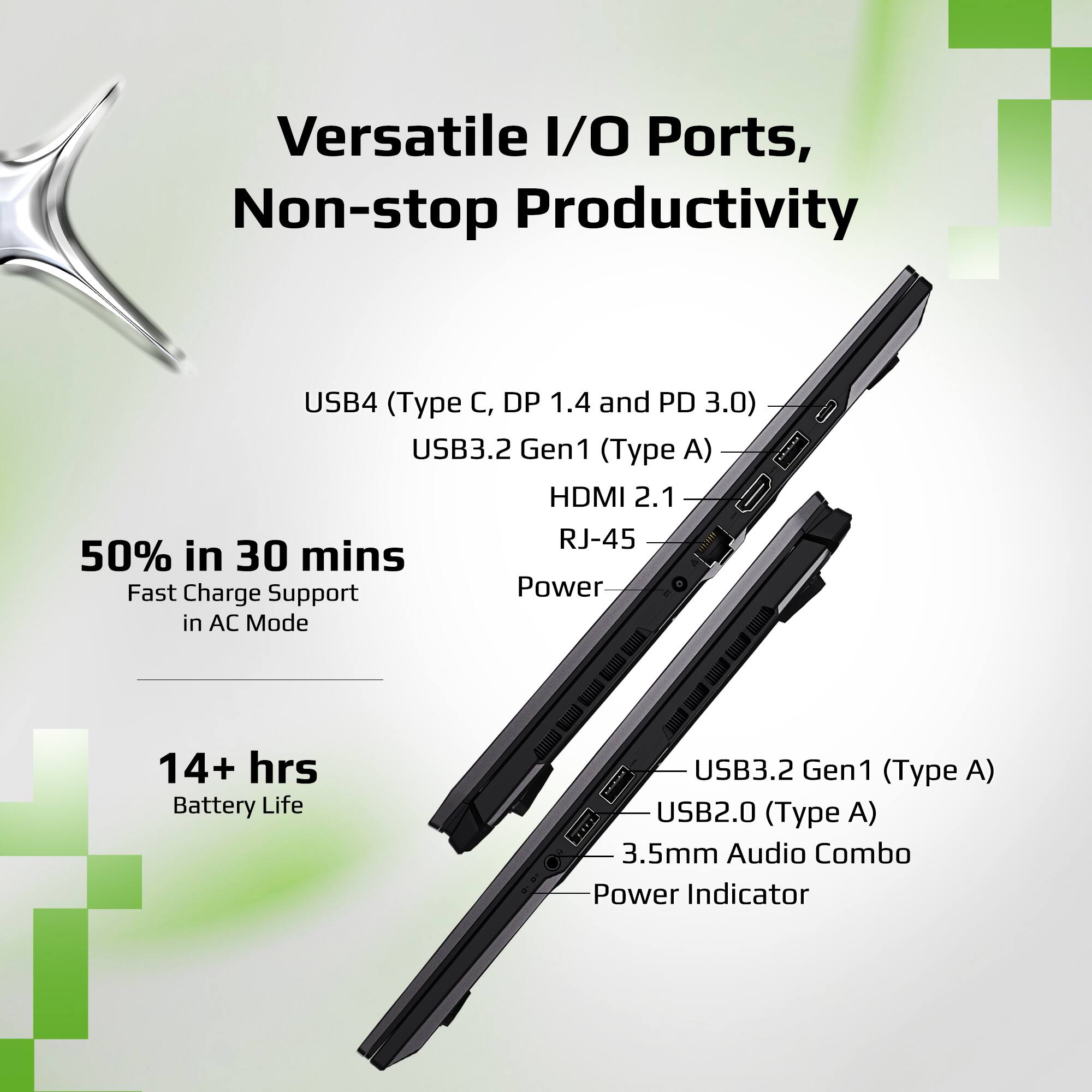Versatile I/O Ports, Non-stop Productivity

- USB4 (Type C, DP 1.4 and PD 3.0)
- USB3.2 Gen1 (Type A)
- HDMI 2.1
- RJ-45
- Power

50% in 30 mins
Fast Charge Support in AC Mode

14+ hrs
Battery Life

- USB3.2 Gen1 (Type A)
- USB2.0 (Type A)
- 3.5mm Audio Combo
- Power Indicator