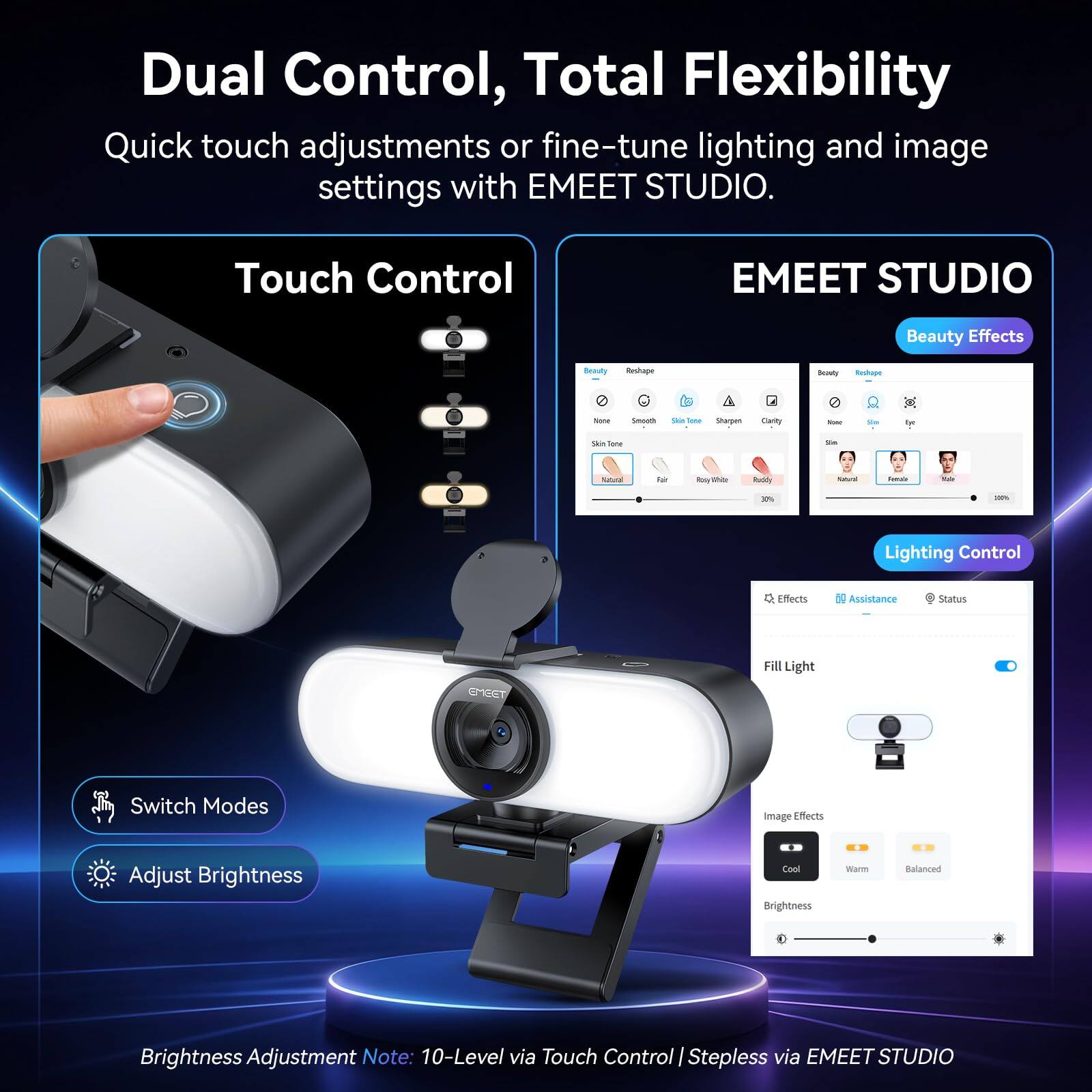 Dual Control, Total Flexibility  
Quick touch adjustments or fine-tune lighting and image settings with EMEET STUDIO.

Touch Control  
EMEET STUDIO

Beauty Effects  
Beauty  
Reshape  
Seasty Reshape  
None  
Smooth  
Out lone  
Sharpen  
Clarity  
- de  
Eye  
Skin Tone  
Sa  
Natural  
Fair  
White  
Ruddy  
Natural  
Feeiate  
20  
30%  
100%

Lighting Control  
Effects  
69 Assistance  
Status  
GYEET  
Fill Light  
Switch Modes  
Image Effects  
Adjust Brightness  
Cool Brightness  
Warm  
Balanced  
Brightness Adjustment Note: 10-Level via Touch Control | Stepless via EMEET STUDIO