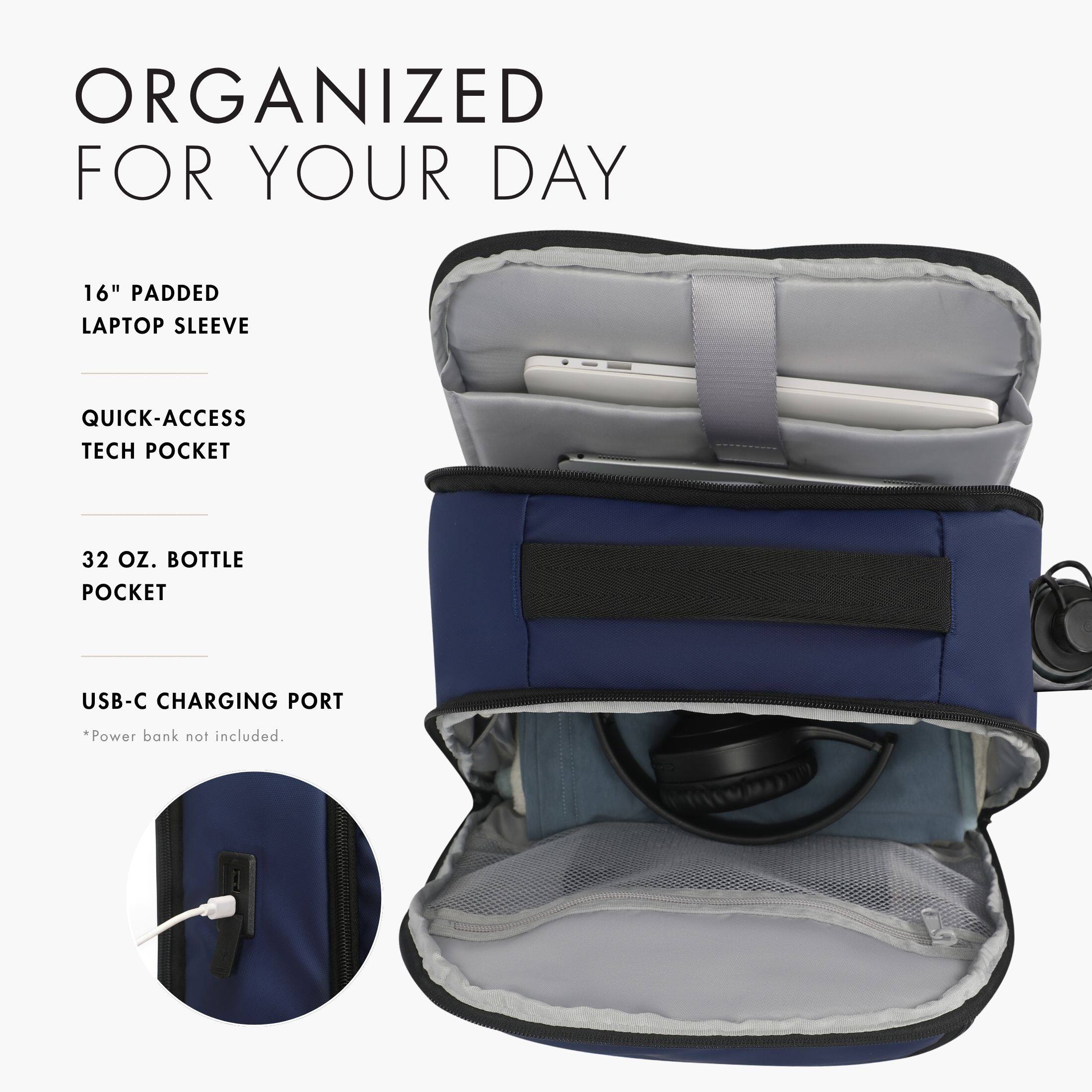ORGANIZED FOR YOUR DAY

16" PADDED LAPTOP SLEEVE

QUICK-ACCESS TECH POCKET

32 OZ. BOTTLE POCKET

USB-C CHARGING PORT

*Power bank not included.