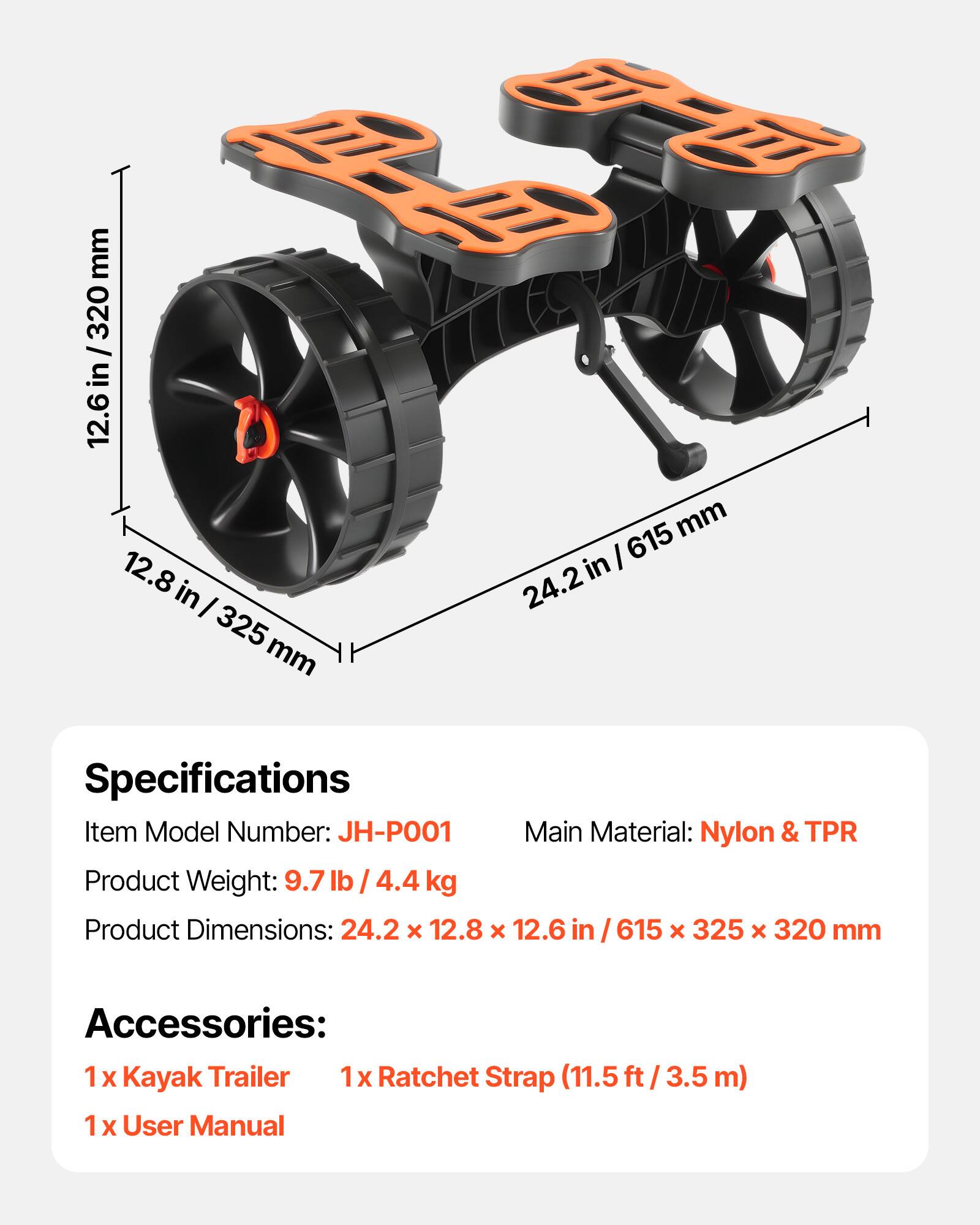 mm 320 I in 12.6 D mm I 615 12.8 in in I 24.2 325 mm

Specifications
Item Model Number: JH-PO01
Main Material: Nylon & TPR
Product Weight: 9.7 lb / 4.4 kg
Product Dimensions: 24.2 x 12.8 x 12.6 in / 615 x 325 x 320 mm

Accessories:
1 X Kayak Trailer
1x 1 Ratchet Strap (11.5 ft / 3.5 m)
1 X User Manual