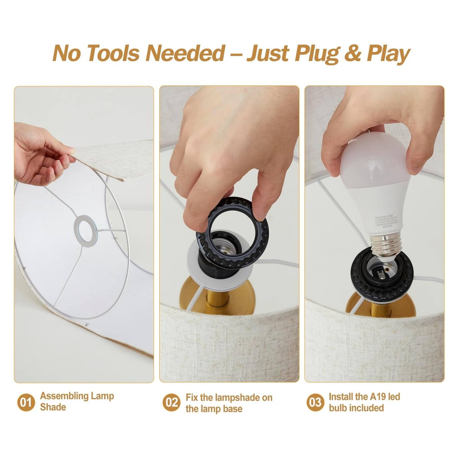 No Tools Needed - Just Plug & Play

01 Assembling Lamp Shade

02 Fix the lampshade on the lamp base

03 Install the A19 led bulb included