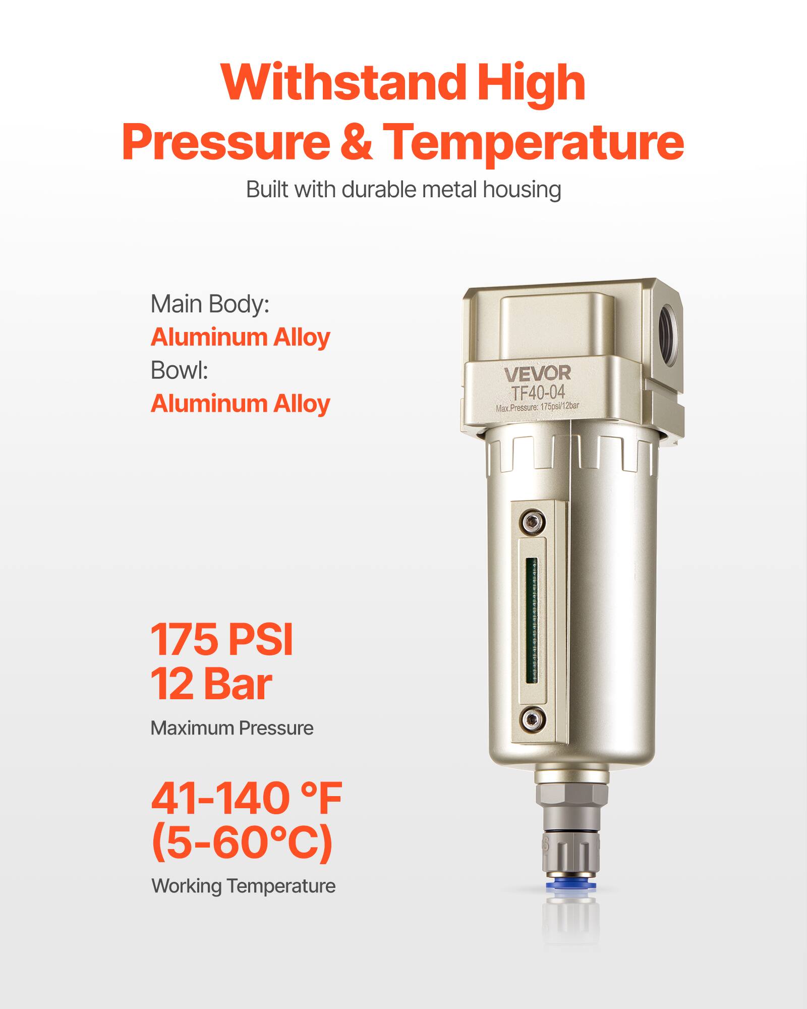 Withstand High Pressure & Temperature  
Built with durable metal housing  

Main Body: Aluminum Alloy  
Bowl: Aluminum Alloy  

VEVOR TF40-04  
Max. Pressure: 175 PSI / 12 Bar  
Working Temperature: 41-140 °F (5-60°C)