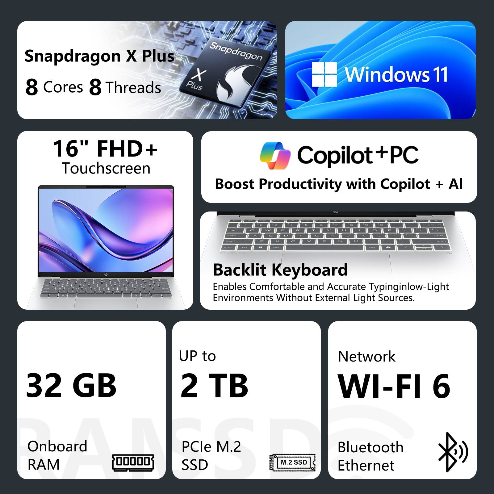 Snapdragon X Plus  
8 Cores 8 Threads  

Windows 11  

16" FHD+ Touchscreen  

Copilot + PC  
Boost Productivity with Copilot + AI  

Backlit Keyboard  
Enables Comfortable and Accurate Typing in Low-Light Environments Without External Light Sources  

Up to 32 GB Onboard RAM  

Up to 2 TB PCIe M.2 SSD  

Network  
Wi-Fi 6  
Bluetooth  
Ethernet