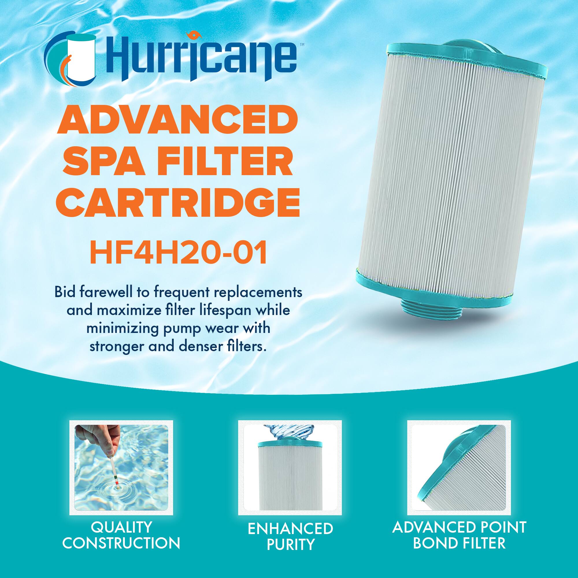 Hurricane  
ADVANCED SPA FILTER CARTRIDGE  
HF4H20-01  

Bid farewell to frequent replacements and maximize filter lifespan while minimizing pump wear with stronger and denser filters.  

QUALITY CONSTRUCTION  
ENHANCED PURITY  
ADVANCED POINT BOND FILTER