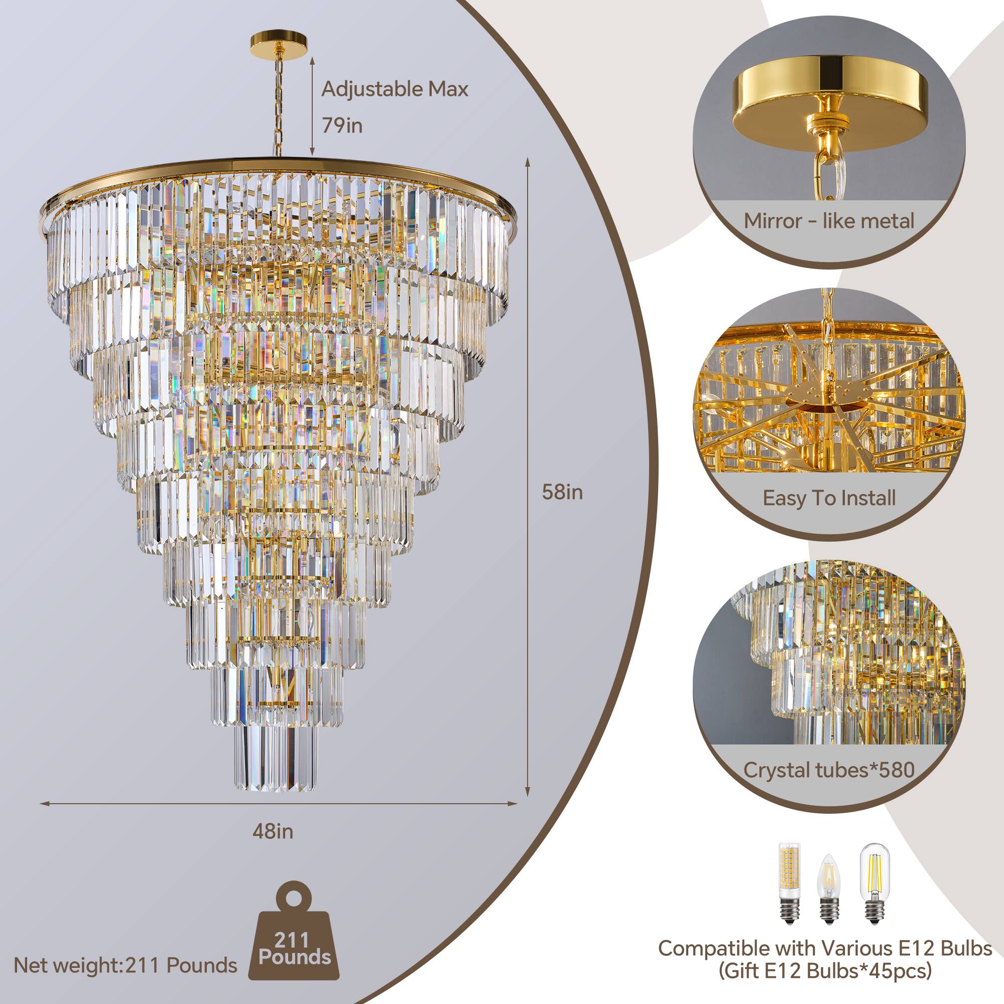 Adjustable Max 79in Mirror - like metal 58in Easy To Install Crystal tubes*580 48in Net weight: 211 Pounds Compatible with Various E12 Bulbs (Gift E12 Bulbs*45pcs)