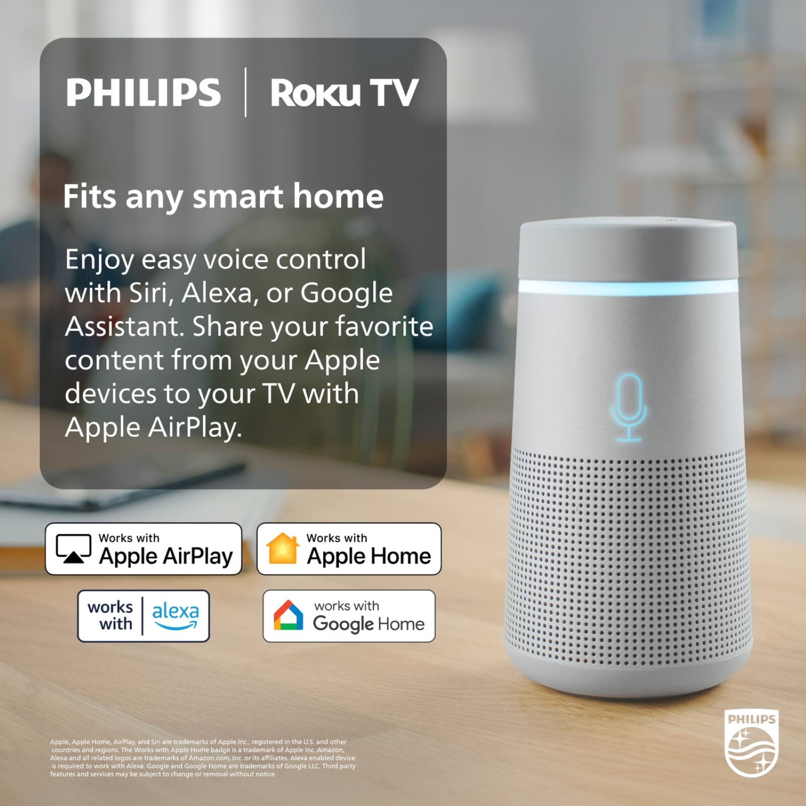 PHILIPS Roku TV

Fits any smart home

Enjoy easy voice control with Siri, Alexa, or Google Assistant. Share your favorite content from your Apple devices to your TV with Apple AirPlay.

Works with Apple AirPlay  
Works with Apple Home  
Works with Alexa  
Works with Google Home

PHILIPS Apple, Apple Home, AirPlay, and Siri are trademarks of Apple Inc., registered in the U.S. and other countries and regions. The Works with Apple badge is a trademark of Apple Inc. Amazon, Alexa and all related logos are trademarks of Amazon.com, Inc. or its affiliates. Alexa enabled device is required to work with Alexa. Google and Google Home are trademarks of Google LLC. Third party features and services may be subject to change or removal without notice.
