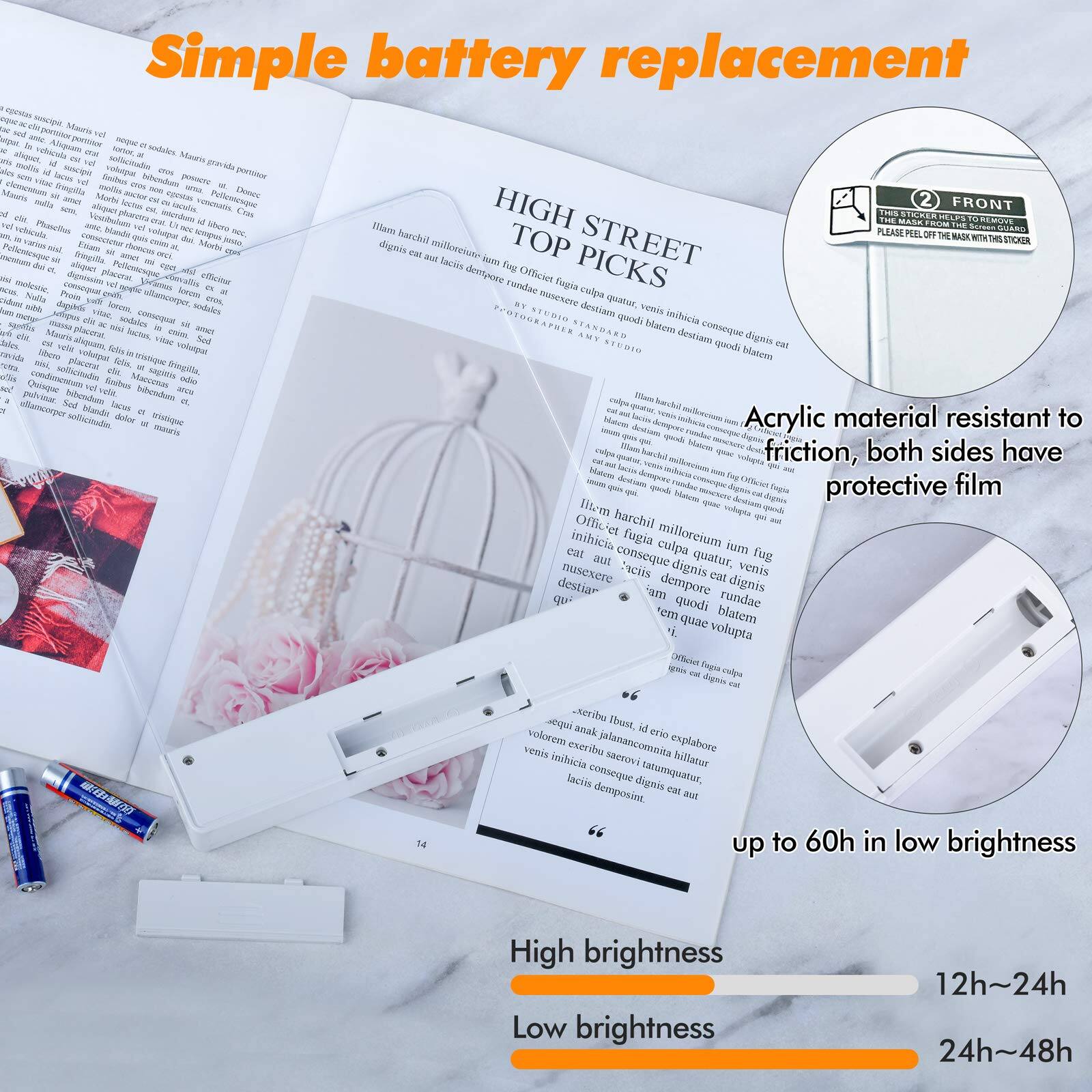Simple battery replacement

HIGH STREET TOP PICKS

Acrylic material resistant to friction, both sides have protective film

up to 60h in low brightness

High brightness 12h~24h
Low brightness 24h~48h

FRONT
PLEASE PEEL OFF THE MASK WITH THIS STICKER