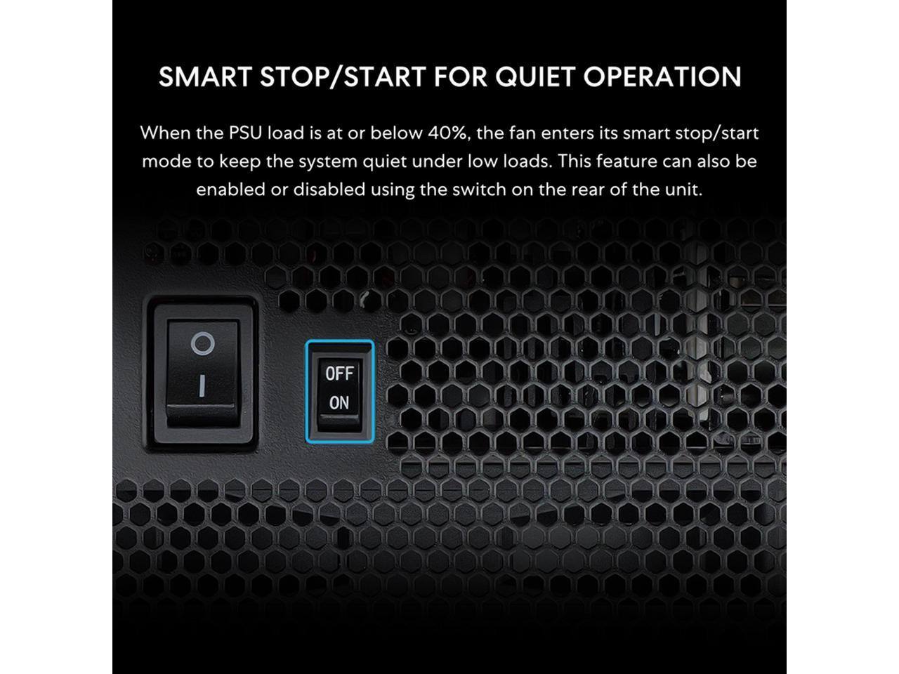SMART STOP/START FOR QUIET OPERATION

When the PSU load is at or below 40%, the fan enters its smart stop/start mode to keep the system quiet under low loads. This feature can also be enabled or disabled using the switch on the rear of the unit.

OFF ON