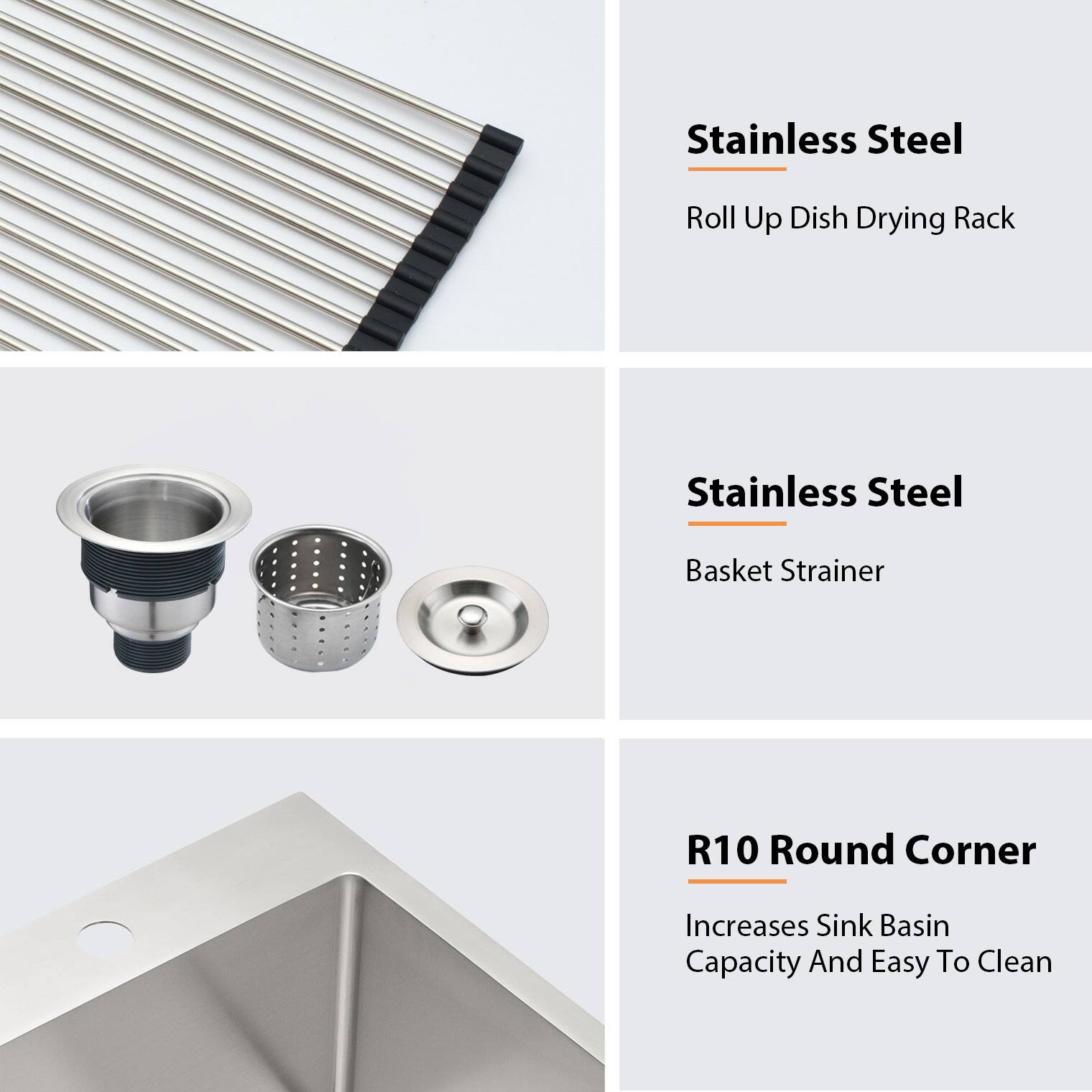 Stainless Steel  
Roll Up Dish Drying Rack  

Stainless Steel  
Basket Strainer  

R10 Round Corner  
Increases Sink Basin Capacity And Easy To Clean
