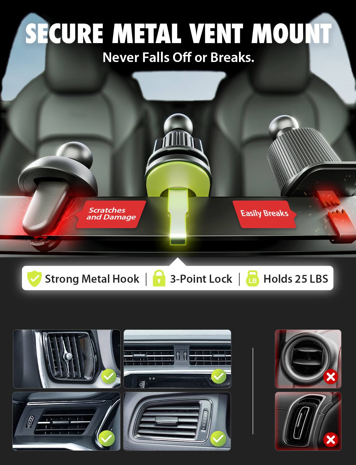 SECURE METAL VENT MOUNT  
Never Falls Off or Breaks.  

Scratches and Damage  
Easily Breaks  

Strong Metal Hook | 3-Point Lock | Holds 25 LBS