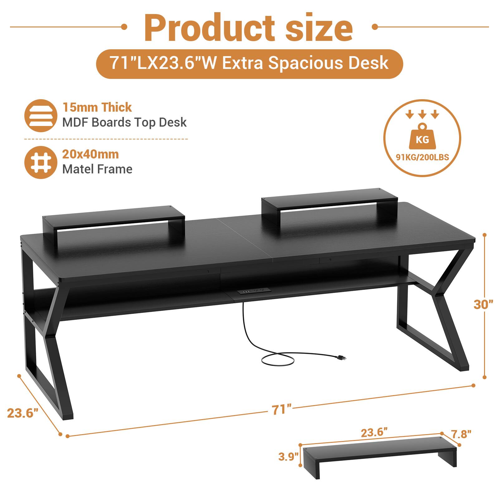 Product size  
71"LX23.6"W Extra Spacious Desk  
15mm Thick MDF Boards Top Desk  
20x40mm Matel Frame  
91KG/200LBS  

30"  
23.6"  
71"  
23.6"  
7.8"  
3.9"
